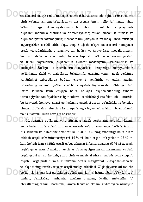masalalarni hal qilishni ta’minlaydi: ta’lim sifati va samaradorligini oshirish; ta’lim
olish   ko‘rgazmaliligini   ta’minlash   va   uni   osonlashtirish;   milliy   ta’limning   jahon
ta’lim   tizimiga   integratsiyalashuvini   ta’minlash;   mehnat   ta’limi   jarayonida
o‘qitishni   individuallashtirish   va   differensiyalash;   teskari   aloqani   ta’minlash   va
o‘quv faoliyatini nazorat qilish; mehnat ta’limi jarayonida mashq qilish va mustaqil
tayyorgarlikni   tashkil   etish;   o‘quv   vaqtini   tejash;   o‘quv   axborotlarni   kompyuter
orqali   vizuallashtirish;   o‘rganilayotgan   hodisa   va   jarayonlarni   modellashtirish;
kompyuterda laboratoriya mashg‘ulotlarini bajarish;  ma’lumotlar bazasini  yaratish
va   undan   foydalanish;   o‘qituvchida   axborot   madaniyatini   shakllantirish   va
boshqalar.   Bo‘lajak   o‘qituvchilarini   tayyorlash   jarayoniga   kompyuterlarni
qo‘llashning   shakl   va   metodlarini   belgilashda,   ularning   yangi   texnik   yechimni
yaratishdagi   axborotlarga   bo‘lgan   ehtiyojini   qondirishi   va   undan   amalga
oshirishning   samarali   yo‘llarini   ishlab   chiqishda   foydalanishni   e’tiborga   olish
lozim.   Bundan   kelib   chiqqan   holda   bo‘lajak   o‘qituvchilarining   axborot
texnologiyalaridan foydalanishligini takomillashtirishdagi vazifalari tahlili asosida,
bu jarayonda kompyuterlarni qo‘llashning quyidagi asosiy  yo‘nalishlarini belgilab
olingan. Bo’lajak o‘qituvchini kasbiy-pedagogik tayyorlash sifatini tubdan oshirish
uning mazmuni bilan bevosita bog‘liqdir.  
  Ko’rgazmali   qo’llanma   va   o’qitishning   texnik   vositalarini   qo’llash.   Hamma
xotira turlari ichida ko’rish xotirasi odamlarda ko’proq rivojlangan bo’ladi. Ammo
eng   samarali   ko’rish-eshitish   xotirasidir.   YUNESKO   ning   axborotiga   ko’ra   odam
eshitish   orqali   so’z   informatsiyasini   15   %   ni,   ko’z   orqali   ko’rganlarini   25   %   ni,
ham ko’rish ham eshitish orqali qabul qilingan informatsiyaning 65 % ni xotirada
saqlab   qolar   ekan.   Demak,   o’quvchilar   o’rganayotgan   mavzu   mazmunini   eshitish
orqali qabul qilishi, ko’rish, yozib olish va mustaqil ishlash vaqtida ovoz chiqarib
o’qishi ularga puxta bilim olish imkonini beradi. Ko’rgazmalilik o’qitish vositalari
va o’qitishning texnik vositalari orqali amalga oshiriladi. O’qitish vositalari turlicha
bo’lib, ularni quyidagi guruhlarga bo’lish mumkin: a) hajmli tabiiy ob’ektlar: tog’
jinslari,   o’simliklar,   mashinalar,   mashina   qismlari,   detallar,   materiallar;   b)
ob’ektlarning   tasviri.   Ma‘lumki,   hamma   tabiiy   ob’ektlarni   auditoriyada   namoyish