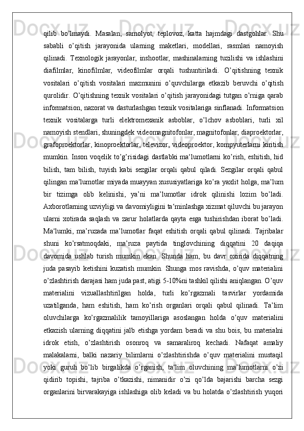 qilib   bo’lmaydi.   Masalan,   samolyot,   teplovoz,   katta   hajmdagi   dastgohlar.   Shu
sababli   o’qitish   jarayonida   ularning   maketlari,   modellari,   rasmlari   namoyish
qilinadi.   Texnologik   jarayonlar,   inshootlar,   mashinalarning   tuzilishi   va   ishlashini
diafilmlar,   kinofilmlar,   videofilmlar   orqali   tushuntiriladi.   O’qitishning   texnik
vositalari   o’qitish   vositalari   mazmunini   o’quvchilarga   etkazib   beruvchi   o’qitish
qurolidir.  O’qitishning   texnik  vositalari   o’qitish  jarayonidagi  tutgan  o’rniga   qarab
informatsion, nazorat va dasturlashgan texnik vositalariga sinflanadi. Informatsion
texnik   vositalarga   turli   elektromexanik   asboblar,   o’lchov   asboblari,   turli   xil
namoyish stendlari, shuningdek videomagnitofonlar, magnitofonlar, diaproektorlar,
grafoproektorlar, kinoproektorlar, televizor, videoproektor, kompyuterlarni kiritish
mumkin. Inson  voqelik to’g’risidagi  dastlabki  ma‘lumotlarni  ko’rish,  eshitish,  hid
bilish,   tam   bilish,   tuyish   kabi   sezgilar   orqali   qabul   qiladi.   Sezgilar   orqali   qabul
qilingan ma’lumotlar miyada muayyan xususiyatlariga ko’ra yaxlit holga, ma’lum
bir   tizimga   olib   kelinishi,   ya’ni   ma’lumotlar   idrok   qilinishi   lozim   bo’ladi.
Axborotlarning uzviyligi va davomiyligini ta‘minlashga xizmat qiluvchi bu jarayon
ularni   xotirada   saqlash   va   zarur   holatlarda   qayta   esga   tushirishdan   iborat   bo’ladi.
Ma‘lumki,   ma’ruzada   ma’lumotlar   faqat   eshitish   orqali   qabul   qilinadi.   Tajribalar
shuni   ko’rsatmoqdaki,   ma’ruza   paytida   tinglovchining   diqqatini   20   daqiqa
davomida   ushlab   turish   mumkin   ekan.   Shunda   ham,   bu   davr   oxirida   diqqatning
juda   pasayib   ketishini   kuzatish   mumkin.   Shunga   mos   ravishda,   o’quv   materialini
o’zlashtirish darajasi ham juda past, atigi 5-10%ni tashkil qilishi aniqlangan. O’quv
materialini   vizuallashtirilgan   holda,   turli   ko’rgazmali   tasvirlar   yordamida
uzatilganda,   ham   eshitish,   ham   ko’rish   organlari   orqali   qabul   qilinadi.   Ta’lim
oluvchilarga   ko’rgazmalilik   tamoyillariga   asoslangan   holda   o’quv   materialini
etkazish   ularning   diqqatini   jalb   etishga   yordam   beradi   va   shu   bois,   bu   materialni
idrok   etish,   o’zlashtirish   osonroq   va   samaraliroq   kechadi.   Nafaqat   amaliy
malakalarni,   balki   nazariy   bilimlarni   o’zlashtirishda   o’quv   materialini   mustaqil
yoki   guruh   bo’lib   birgalikda   o’rganish,   ta‘lim   oluvchining   ma’lumotlarni   o’zi
qidirib   topishi,   tajriba   o’tkazishi,   nimanidir   o’zi   qo’lda   bajarishi   barcha   sezgi
organlarini  birvarakayiga   ishlashiga   olib  keladi   va  bu  holatda  o’zlashtirish  yuqori 
