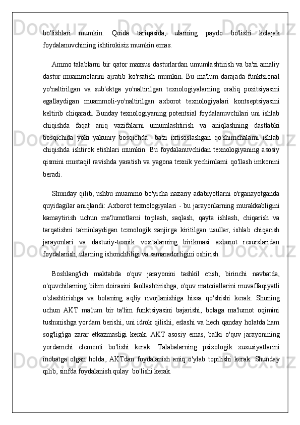 bo'lishlari   mumkin.   Qoida   tariqasida,   ularning   paydo   bo'lishi   kelajak
foydalanuvchining ishtirokisiz mumkin emas.
Ammo talablarni bir qator maxsus dasturlardan umumlashtirish va ba'zi amaliy
dastur   muammolarini   ajratib   ko'rsatish   mumkin.   Bu   ma'lum   darajada   funktsional
yo'naltirilgan   va   sub'ektga   yo'naltirilgan   texnologiyalarning   oraliq   pozitsiyasini
egallaydigan   muammoli-yo'naltirilgan   axborot   texnologiyalari   kontseptsiyasini
keltirib  chiqaradi. Bunday  texnologiyaning  potentsial   foydalanuvchilari   uni  ishlab
chiqishda   faqat   aniq   vazifalarni   umumlashtirish   va   aniqlashning   dastlabki
bosqichida   yoki   yakuniy   bosqichda     ba'zi   ixtisoslashgan   qo'shimchalarni   ishlab
chiqishda   ishtirok  etishlari   mumkin.  Bu   foydalanuvchidan   texnologiyaning  asosiy
qismini mustaqil ravishda yaratish va yagona texnik yechimlarni qo'llash imkonini
beradi.
Shunday qilib, ushbu muammo bo'yicha nazariy adabiyotlarni  o'rganayotganda
quyidagilar aniqlandi: Axborot texnologiyalari - bu jarayonlarning murakkabligini
kamaytirish   uchun   ma'lumotlarni   to'plash,   saqlash,   qayta   ishlash,   chiqarish   va
tarqatishni   ta'minlaydigan   texnologik   zanjirga   kiritilgan   usullar,   ishlab   chiqarish
jarayonlari   va   dasturiy-texnik   vositalarning   birikmasi   axborot   resurslaridan
foydalanish, ularning ishonchliligi va samaradorligini oshirish.
Boshlang'ich   maktabda   o'quv   jarayonini   tashkil   etish,   birinchi   navbatda,
o'quvchilarning bilim doirasini faollashtirishga, o'quv materiallarini muvaffaqiyatli
o'zlashtirishga   va   bolaning   aqliy   rivojlanishiga   hissa   qo'shishi   kerak.   Shuning
uchun   AKT   ma'lum   bir   ta'lim   funktsiyasini   bajarishi,   bolaga   ma'lumot   oqimini
tushunishga yordam berishi, uni idrok qilishi, eslashi va hech qanday holatda ham
sog'lig'iga   zarar   etkazmasligi   kerak.   AKT   asosiy   emas,   balki   o'quv   jarayonining
yordamchi   elementi   bo'lishi   kerak.   Talabalarning   psixologik   xususiyatlarini
inobatga   olgan   holda,   AKTdan   foydalanish   aniq   o'ylab   topilishi   kerak.   Shunday
qilib, sinfda foydalanish qulay  bo'lishi kerak.