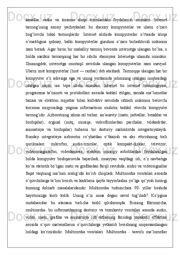 kanallar,   radio   va   kosmos   aloqa   tizimlaridan   foydalanish   mumkin.   Internet
tarmog’ining   asosiy   yacheykalari   bu   shaxsiy   kompyuterlar   va   ularni   o’zaro
bog’lovchi   lokal   tarmoqlardir.   Internet   alohida   kompyuterlar   o’rtasida   aloqa
o’rnatibgina   qolmay,   balki   kompyuterlar   guruhini   o’zaro   birlashtirish   imkonini
xam beradi. Agar biron bir mahalliy tarmoq bevosita internetga ulangan bo’lsa, u
holda   mazkur   tarmoqning   har   bir   ishchi   stansiyasi   Internetga   ulanishi   mumkin.
Shuningdek,   internetga   mustaqil   ravishda   ulangan   kompyuterlar   xam   mavjud.
Ularni xost kompyuterlar (host — raxbar) deb atashadi. Tarmoqqa ulangan har bir
kompyuter   o’z   adresiga   ega   va   uning   yordamida   jahonning   istalgan   nuqtasidagi
istalgan   mijoz   uni   topa   olishi   mumkin.   Internet   bu   internet   texnologiyasi,
programma   ta’minoti   va   protokollari   asosida   tashkil   etilgan,   xamda   ma’lumotlar
bazasi   va   elektron   xujjatlar   bilan   kollektiv   ravishda   ishlash   imkonini   beruvchi
korxona   miqyosidagi   yagona   informatsion   muhitni   tashkil   etuvchi   kompyuter
tarmog’idir. Axborotning xilma-xil turlari: an’anaviy (matn, jadvallar, bezaklar va
boshqalar),   orginal   (nutq,   musiqa,   videofilmlardan   parchalar,   telekadrdar,
animatsiya   va   boshqalar)   turlarini   bir   dasturiy   mahsulotda   integratsiyalaydi.
Bunday   integratsiya   axborotni   ro’yhatdan   o’tkazish   va   aks   ettirishning   turli
qurilmalari:   mikrofon,   audio-tizimlar,   optik   kompakt-disklar,   televizor,
videoomagnitafon,   videokamera,   elektron   musiqiy   asboblardan   foydalanilgan
holda   kompyuter   boshqaruvida   bajariladi;   muayyan   vaqtdagi   ish,   o’z   navbatiga
ko’ra statistik bo’lgan matn va grafikadan farqli ravishda, audio va videosignallar
faqat   vaqtning   ma’lum   oralig’ida   ko’rib   chiqiladi.   Multimedia   vositalari   asosida
o’quvchilarga ta’lim berish va kadrlarni qayta tayyorlashni yo’lga qo’yish hozirgi
kunning   dolzarb   masalalaridandir.   Multimedia   tushunchasi   90-   yillar   boshida
hayotimizga   kirib   keldi.   Uning   o’zi   nima   degan   savol   tug’iladi?   Ko’pgina
mutahasislar   bu   atamani   turlicha   taxlil   qilishmoqda.   Bizning   fikrimizcha,
multimedia-   bu   informatikaning   dasturiy   va   texnikaviy   vositalari   asosida   audio,
video,   matn,   grafika   va   animatsiya   (ob‘ektlarning   fazodagi   xarakati)   effektlari
asosida   o’quv   materiallarini   o’quvchilarga   yetkazib   berishning   mujassamlangan
holdagi   ko’rinishidir.   Multimedia   vositalari.   Multimedia   -   tasvirli   ma’lumotlar 