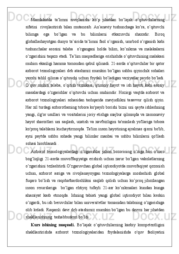 Mamlakatda   ta’limni   rivojlanishi   ko’p   jihatdan   bo’lajak   o’qituvchilarning
sifatini     rivojlantirish   bilan   mutanosib.   An’anaviy   tushunchaga   ko’ra,   o’qituvchi
bilimga   ega   bo’lgan   va   bu   bilimlarni   etkazuvchi   shaxsdir.   Biroq
globallashayotgan dunyo ta’sirida ta’limni faol o’rganish, umrbod o’rganish kabi
tushunchalar   asosini   talaba     o’rgangani   holda   bilim,   ko’nikma   va   malakalarni
o’zgarishini taqazo etadi. Ta’lim maqsadlariga erishishda o’qituvchining malakasi
muhim ekanligi hamma tomondan qabul qilinadi. 21-asrda o’qituvchilar bir qator
axborot   texnologiyalari   deb   atashimiz   mumkin  bo’lgan  ushbu   qiyinchik   sohalari
yaxshi tahlil qilinsa o’qituvchi uchun foydali bo’ladigan vaziyatlar paydo bo’ladi.
O’quv   muhiti   talaba,   o’qitish   texnikasi,   ijtimoiy   hayot   va   ish   hayoti   kabi   asosiy
masalardagi   o’zgarishlar   o’qituvchi   uchun   muhimdir.   Hozirgi   vaqtda   axborot   va
axborot   texnologiyalari   sohasidan   tashqarida   mavjudlikni   tasavvur   qilish   qiyin.
Har xil turdagi axborotlarning tobora ko'payib borishi bizni uni qayta ishlashning
yangi, ilg'or usullari va vositalarini joriy etishga majbur qilmoqda va zamonaviy
hayot sharoitlari  uni  saqlash,  uzatish va xavfsizligini  ta'minlash yo'llariga tobora
ko'proq talablarni kuchaytirmoqda. Ta'lim inson hayotining ajralmas qismi bo'lib,
ayni   paytda   ushbu   sohada   yangi   bilimlar   manbai   va   ushbu   bilimlarni   qo'llash
sohasi hisoblanadi .
Axborot   texnologiyalardagi   o’zgarishlar   jahon   bozorining   o’ziga   hos   o’zaro
bog’liqligi   21-asrda   muvoffaqiyatga   erishish   uchun   zarur   bo’lgan   vakolatlarning
o’zgarishini tezlashtirdi.O’zgaruvchan global iqtisodiyotda muvofaqiyat qozonish
uchun,   axborot   asriga   va   rivojlanayoygan   texnologiyalarga   moslashish   global
fuqaro   bo’lish   va   raqobatbardoshlikni   saqlab   qolish   uchun   ko’proq   jihozlangan
inson   resurslariga     bo’lgan   ehtiyoj   tufayli   21-asr   ko’nikmalari   kundan   kunga
ahamiyat   kasb   etmoqda.   Ishning   tabiati   yangi   global   iqtisodiyot   bilan   keskin
o’zgardi, bu ish beruvchilar bilan universitetlar tomanidan talabning o’zgarishiga
olib keladi. Raqamli  davr  deb atashimiz  mumkin bo’lgan bu davrni  har  jihatdan
shakllanishning  tashabbuskori bo’ldi.
Kurs   ishining   maqsadi.   Bo’lajak   o’qituvchilarning   kasbiy   kompetentligini
shakllantirishda   axborot   texnologiyalaridan   foydalanishda   o'quv   faoliyatini