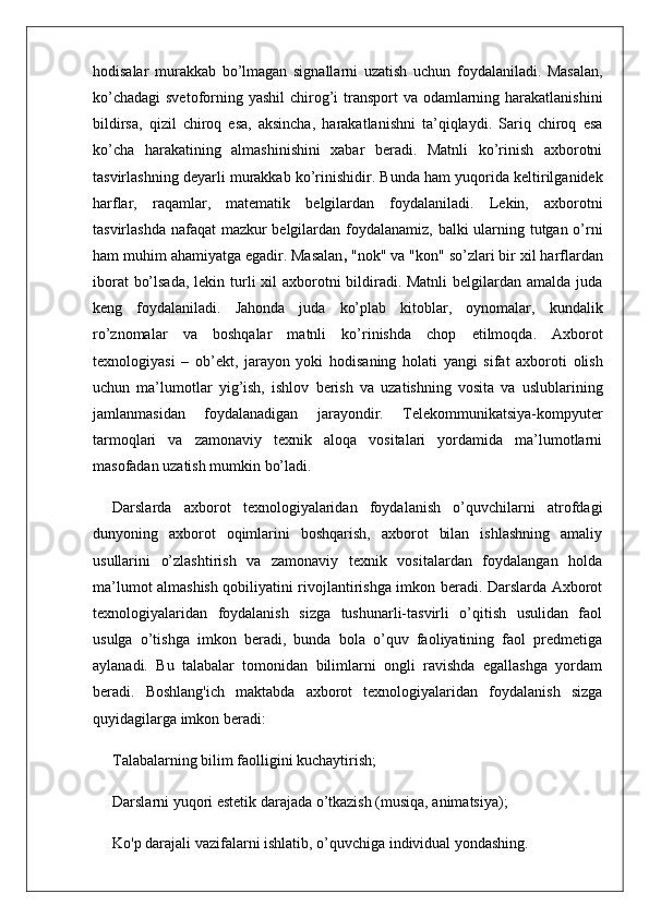 hodisalar   murakkab   bo’lmagan   signallarni   uzatish   uchun   foydalaniladi.   Masalan,
ko’chadagi  svetoforning yashil  chirog’i transport va odamlarning harakatlanishini
bildirsa,   qizil   chiroq   esa,   aksincha,   harakatlanishni   ta’qiqlaydi.   Sariq   chiroq   esa
ko’cha   harakatining   almashinishini   xabar   beradi.   Matnli   ko’rinish   axborotni
tasvirlashning deyarli murakkab ko’rinishidir. Bunda ham yuqorida keltirilganidek
harflar,   raqamlar,   matematik   belgilardan   foydalaniladi.   Lekin,   axborotni
tasvirlashda nafaqat  mazkur  belgilardan foydalanamiz, balki  ularning tutgan o’rni
ham muhim ahamiyatga egadir. Masalan ,  "nok" va "kon" so’zlari bir xil harflardan
iborat  bo’lsada,  lekin turli xil axborotni bildiradi. Matnli  belgilardan amalda juda
keng   foydalaniladi.   Jahonda   juda   ko’plab   kitoblar,   oynomalar,   kundalik
ro’znomalar   va   boshqalar   matnli   ko’rinishda   chop   etilmoqda.   Axborot
texnologiyasi   –   ob’ekt,   jarayon   yoki   hodisaning   holati   yangi   sifat   axboroti   olish
uchun   ma’lumotlar   yig’ish,   ishlov   berish   va   uzatishning   vosita   va   uslublarining
jamlanmasidan   foydalanadigan   jarayondir.   Telekommunikatsiya-kompyuter
tarmoqlari   va   zamonaviy   texnik   aloqa   vositalari   yordamida   ma’lumotlarni
masofadan uzatish mumkin bo’ladi. 
Darslarda   axborot   texnologiyalaridan   foydalanish   o’quvchilarni   atrofdagi
dunyoning   axborot   oqimlarini   boshqarish,   axborot   bilan   ishlashning   amaliy
usullarini   o’zlashtirish   va   zamonaviy   texnik   vositalardan   foydalangan   holda
ma’lumot almashish qobiliyatini rivojlantirishga imkon beradi. Darslarda Axborot
texnologiyalaridan   foydalanish   sizga   tushunarli-tasvirli   o’qitish   usulidan   faol
usulga   o’tishga   imkon   beradi,   bunda   bola   o’quv   faoliyatining   faol   predmetiga
aylanadi.   Bu   talabalar   tomonidan   bilimlarni   ongli   ravishda   egallashga   yordam
beradi.   Boshlang'ich   maktabda   axborot   texnologiyalaridan   foydalanish   sizga
quyidagilarga imkon beradi:
Talabalarning bilim faolligini kuchaytirish;
Darslarni yuqori estetik darajada o’tkazish (musiqa, animatsiya);
Ko'p darajali vazifalarni ishlatib, o’quvchiga individual yondashing.