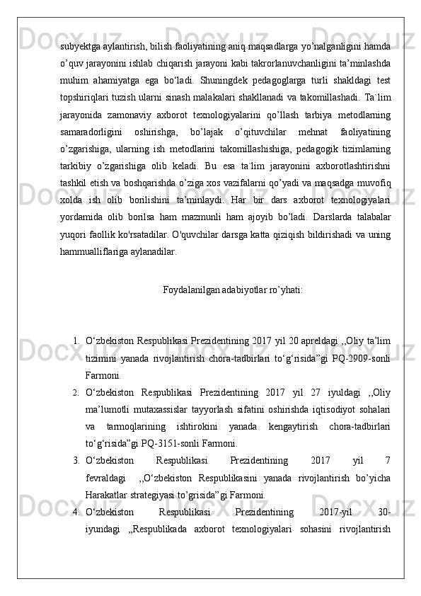 subyektga aylantirish, bilish faoliyatining aniq maqsadlarga yo’nalganligini hamda
o’quv jarayonini ishlab chiqarish jarayoni kabi takrorlanuvchanligini ta’minlashda
muhim   ahamiyatga   ega   bo‘ladi.   Shuningdek   pedagoglarga   turli   shakldagi   test
topshiriqlari tuzish ularni sinash malakalari shakllanadi  va takomillashadi.   Ta`lim
jarayonida   zamonaviy   axborot   texnologiyalarini   qo’llash   tarbiya   metodlarning
samaradorligini   oshirishga,   bo’lajak   o’qituvchilar   mehnat   faoliyatining
o’zgarishiga,   ularning   ish   metodlarini   takomillashishiga,   pedagogik   tizimlarning
tarkibiy   o’zgarishiga   olib   keladi.   Bu   esa   ta`lim   jarayonini   axborotlashtirishni
tashkil etish va boshqarishda o’ziga xos vazifalarni qo’yadi va maqsadga   muvofiq
xolda   ish   olib   borilishini   ta’minlaydi.   Har   bir   dars   axborot   texnologiyalari
yordamida   olib   borilsa   ham   mazmunli   ham   ajoyib   bo’ladi.   Darslarda   talabalar
yuqori faollik ko'rsatadilar. O'quvchilar darsga katta qiziqish bildirishadi va uning
hammualliflariga aylanadilar. 
Foydalanilgan adabiyotlar ro’yhati:
1. О‘zbekistоn Respublikаsi Prezidentining 2017 yil 20 аpreldаgi ,,Оliy tа’lim
tizimini   yаnаdа   rivоjlаntirish   chоrа-tаdbirlаri   tо‘g‘risidа”gi   PQ-2909-sоnli
Farmoni.
2. О‘zbekistоn   Respublikаsi   Prezidentining   2017   yil   27   iyuldаgi   ,,Оliy
mа’lumоtli   mutахаssislаr   tаyyоrlаsh   sifаtini   оshirishdа   iqtisоdiyоt   sоhаlаri
vа   tаrmоqlаrining   ishtirоkini   yаnаdа   kengаytirish   chоrа-tаdbirlаri
tо‘g‘risidа”gi PQ-3151-sоnli Farmoni.
3. О‘zbekistоn   Respublikаsi   Prezidentining   2017   yil   7
fevrаldаgi     ,,О‘zbekistоn   Respublikаsini   yanada   rivоjlаntirish   bo’yicha
Hаrаkаtlаr strаtegiyаsi to’grisida”gi Farmoni.
4. О‘zbekistоn   Respublikаsi   Prezidentining   2017-yil   30-
iyundаgi   ,,Respublikаdа   ахbоrоt   teхnоlоgiyаlаri   sоhаsini   rivоjlаntirish