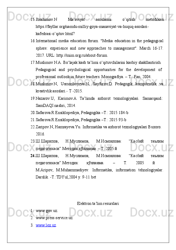 15. Ibrahimov.N   Ma’aviyat   asoslarini   o’qitish   metodikasi
https://fayllar.org/namdu-milliy-goya-manaviyat-va-huquq-asoslari-
kafedrasi-o’qituv.html?
16. International   media   education   forum .   "Media   education   in   the   pedagogical
sphere:   experience   and   new   approaches   to   management".   March   16-17.
2017. URL: http://mim.org.ru/about-forum. 
17. Muslimov N.A. Bо‘lajak kasb ta’limi о‘qituvchilarini kasbiy shakllantirish.
Pedagogical   and   psychological   opportunities   for   the   development   of
professional outlook in future teachers. Monografiya. – T.: Fan, 2004.
18. Muslimov.N,   Usmonboyeva.N,   Sayfurov.D   Pedagogik   kompitentlik   va
kreativlik asoslari.- T -2015.
19. Nazarov.U,   Karimov.A   Ta’limda   axborot   texnologiyalari.   Samarqand.:
SamDAQI nashri, 2014. 
20. Safarova.R Ensiklopediya, Pedagogika –T.: 2015 184-b
21. Safarova.R Ensiklopediya, Pedagogika –T.: 2015 93-b
22. Zaripov.N, Hamrayeva.Yu. Informatika va axborot texnologiyalari Buxoro.
2016.
23. Ш . Шарипов ,   Н . Муслимов ,   М . Исмоилова :   “ Касбий   таълим
педагогикаси ”. Методик   қўлланма . – T. 2005  й
24. Ш . Шарипов ,   Н . Муслимов ,   М . Исмоилова :   “ Касбий   таълим
педагогикаси ”. Методик   қўлланма .   –   T.   2005   й  
M.Aripov,   M.Muhammadiyev.   Informatika,   information   tehnologiyalar.
Darslik. -T.:TDYul,2004 y. 9-11 bet
E lektron ta lim resurslari:ʼ
1. www . gov . uz . 
2. www . press - service . uz .
3. www    .   lex    .   uz    . 