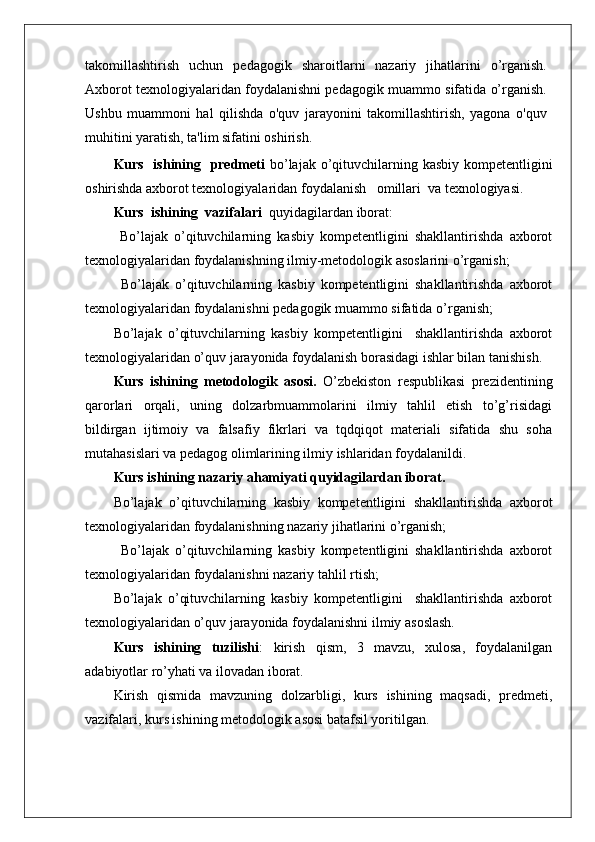 takomillashtirish   uchun   pedagogik   sharoitlarni   nazariy   jihatlarini   o’rganish.
Axborot texnologiyalaridan foydalanishni pedagogik muammo sifatida o’rganish.
Ushbu   muammoni   hal   qilishda   o'quv   jarayonini   takomillashtirish,   yagona   o'quv
muhitini yaratish, ta'lim sifatini oshirish .
Kurs   ishining   predmeti   bo’lajak o’qituvchilarning kasbiy kompetentligini
oshirishda axborot texnologiyalaridan   foydalanish   omillari  va texnologiyasi.
Kurs  ishining  vazifalari   quyidagilardan iborat:
  Bo’lajak   o’qituvchilarning   kasbiy   kompetentligini   shakllantirishda   axborot
texnologiyalaridan foydalanishning ilmiy-metodologik asoslarini o’rganish; 
  Bo’lajak   o’qituvchilarning   kasbiy   kompetentligini   shakllantirishda   axborot
texnologiyalaridan foydalanishni pedagogik muammo sifatida   o’rganish; 
Bo’lajak   o’qituvchilarning   kasbiy   kompetentligini     shakllantirishda   axborot
texnologiyalaridan o’quv jarayonida foydalanish borasidagi ishlar bilan tanishish.
Kurs   ishining   metodologik   asosi.   O’zbekiston   respublikasi   prezidentining
qarorlari   orqali,   uning   dolzarbmuammolarini   ilmiy   tahlil   etish   to’g’risidagi
bildirgan   ijtimoiy   va   falsafiy   fikrlari   va   tqdqiqot   materiali   sifatida   shu   soha
mutahasislari va pedagog olimlarining ilmiy ishlaridan foydalanildi.
Kurs ishining nazariy ahamiyati quyidagilardan iborat.
Bo’lajak   o’qituvchilarning   kasbiy   kompetentligini   shakllantirishda   axborot
texnologiyalaridan foydalanishning nazariy jihatlarini o’rganish; 
  Bo’lajak   o’qituvchilarning   kasbiy   kompetentligini   shakllantirishda   axborot
texnologiyalaridan foydalanishni nazariy tahlil rtish; 
Bo’lajak   o’qituvchilarning   kasbiy   kompetentligini     shakllantirishda   axborot
texnologiyalaridan o’quv jarayonida foydalanishni ilmiy asoslash.
Kurs   ishining   tuzilishi :   kirish   qism,   3   mavzu,   xulosa,   foydalanilgan
adabiyotlar ro’yhati va ilovadan iborat.
Kirish   qismida   mavzuning   dolzarbligi,   kurs   ishining   maqsadi,   predmeti,
vazifalari, kurs ishining metodologik asosi batafsil yoritilgan. 