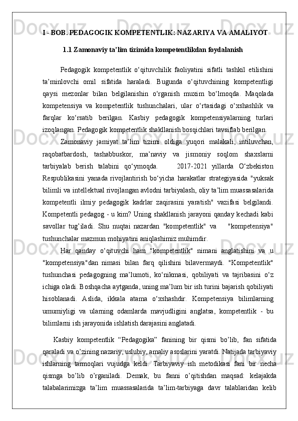 I - BOB. PEDAGOGIK KOMPETENTLIK: NAZARIYA VA AMALIYOT
1.1 Zamonaviy ta’lim tizimida  kompetentlik dan foydalanish  
 
P e d a g o g i k   k o m p e t e n t l i k   o ‘ q i t u v c hi l ik   f a ol i y a t ini   s i f a t li   ta s h k il   e t i l i s hini
ta ’ m in l o v c hi   o m il     s i f a t ida     h a r a l a d i .     B ugu n da     o ‘ q i t u v c hin i ng   k o m p e t e n t l i gi
q a y s i   m ez o nlar   b i l a n   b e lg i l a n i s hin   o ‘r g a n i s h   mu xi m   bo ‘ l m o qd a .   M a qo l a da
k o m p e t e n s i y a   va   k o m p e t e n t l i k   t u s hun c h a l a r i ,   u l a r   o ‘ r ta s i d a gi   o ‘ x s h a s hl i k   v a
f a r q l a r   ko ‘ r s a t i b   b e r i l g a n .   K a s b iy   p e d a g o g i k   k o m p e t e n s i y a l a r ning   t u r l a r i
i z o q l a n g a n .   P e d a g o gik   k o m p e t e n t l i k  s h a k l l a n i s h   bo s q i c hla r i   t a v s i f l a b   b e r i l g a n .
Z a m o n a viy   j a m iyat   ta ’ l i m   t i z i m i   o l di g a   y u q o r i   m a l a k a l i ,   in t i l u v c h a n ,
r a qob a tba r do s h ,   ta s h a b b u s kor,   m a ’ n a viy   v a   j i s m o niy   s o q l o m   s h a x s l a r ni
ta r b i y a l a b   b e r i s h   ta l a b ini   qo ‘ y m o qd a .         201 7 - 2021   yi l l a r da   O ‘ z b e k i s t o n
Re s p u b l i k a s ini   y a n a da   r i v o j l a n t i r i s h   b o ‘ y i c h a   h a r a k a t l a r   s t r a t e gi y a s i da   " y u k s a k
b i l i m l i   v a   i n t e l l e kt u a l  r i v o j l a n g a n  a vlo d ni   ta r b iy a l a s h ,   ol i y   t a ’ l i m   m u a ss a s a l a r i da
k o m p e t e n t li   i l m i y   p e d a g o gik   k a d r l a r   za q i r a s ini   y a r a t i s h "   v a z i f a s i   b e lg i l a n d i .
K o m p e t e n t li   p e d a g o g   -   u k i m ?   U ning   s h a k l l a n i s h j a r a y o ni   q a nd a y   k ec h a d i   k a b i
s a v o l l a r   t u g ’ i l a d i .   S hu   nuqt a i   n aza r d a n   " k o m p e t e n t l i k "   v a       " ko m p e t e n s i y a "
t u s hu n c h a l a r   m a z m un   m o hiya t ini  a n i q la s h i m iz   m u hi m d i r .
H a r   q a nd a y   o ‘ qi t u v c hi   h a m   " k o m p e t e n t l i k "   ni m a ni   a ngla t i s hini   v a   u
" k o m p e t e n s i y a " d a n   ni m a s i   b i l a n   f a r q   qi l i s hini   b i l a v e r m a y d i .   " K o m p e t e n t l i k "
t u s hu n c h a s i   p e d a g o gning   m a ’ l u m o t i ,   ko ‘ ni k m a s i ,   qo b i l iya t i   v a   taj r i b a s ini   o ‘ z
i c higa o l a d i .   B o s h q a c h a   a y t g a nd a ,   uning   m a ’ l u m   b ir   i s h   t u r ini   b a j a r i s h   qo b i l iya t i
h i s o b l a n a d i .   A s l i d a ,   i kk a l a   a t a m a   o ‘ x s h a s h d ir.   K o m p e t e n s i y a   b i l i m la r ning
um u m iy l igi   v a   u l a r ni n g   od a m la r da   m a v j u d l i gini   a ng l a t s a ,   k o m p e t e n t l i k   -   b u
b i l i m l a r ni   i s h   ja r a y o n i da   i s h l a t i s h d a r a ja s ini   a nglat a d i .
  Kasbiy   kompetentlik   “Pedagogika”   fanining   bir   qismi   bo’lib,   fan   sifatida
qaraladi va o’zining nazariy, uslubiy, amaliy asoslarini yaratdi. Natijada tarbiyaviy
ishlarning   tarmoqlari   vujudga   keldi.   Tarbiyaviy   ish   metodikasi   fani   bir   necha
qismga   bo’lib   o’rganiladi.   Demak,   bu   fanni   o’qitishdan   maqsad:   kelajakda
talabalarimizga   ta’lim   muassasalarida   ta’lim-tarbiyaga   davr   talablaridan   kelib 