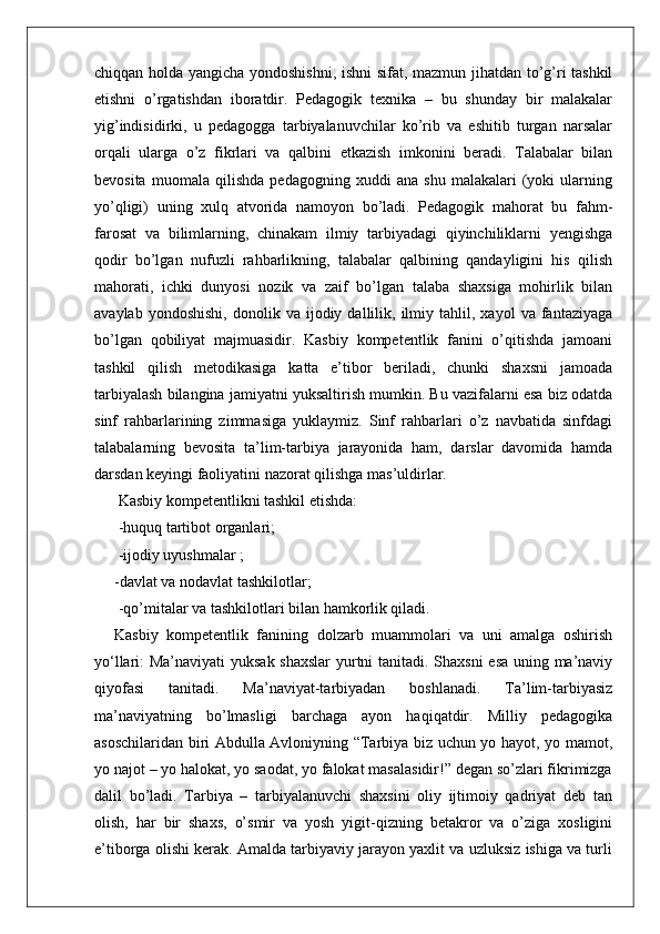 chiqqan holda yangicha yondoshishni, ishni  sifat, mazmun jihatdan to’g’ri tashkil
etishni   o’rgatishdan   iboratdir.   Pedagogik   texnika   –   bu   shunday   bir   malakalar
yig’indisidirki,   u   pedagogga   tarbiyalanuvchilar   ko’rib   va   eshitib   turgan   narsalar
orqali   ularga   o’z   fikrlari   va   qalbini   etkazish   imkonini   beradi.   Talabalar   bilan
bevosita   muomala   qilishda   pedagogning   xuddi   ana   shu   malakalari   (yoki   ularning
yo’qligi)   uning   xulq   atvorida   namoyon   bo’ladi.   Pedagogik   mahorat   bu   fahm-
farosat   va   bilimlarning,   chinakam   ilmiy   tarbiyadagi   qiyinchiliklarni   yengishga
qodir   bo’lgan   nufuzli   rahbarlikning,   talabalar   qalbining   qandayligini   his   qilish
mahorati,   ichki   dunyosi   nozik   va   zaif   bo’lgan   talaba   shaxsiga   mohirlik   bilan
avaylab   yondoshishi,   donolik  va   ijodiy  dallilik,   ilmiy   tahlil,  xayol   va  fantaziyaga
bo’lgan   qobiliyat   majmuasidir.   Kasbiy   kompetentlik   fanini   o’qitishda   jamoani
tashkil   qilish   metodikasiga   katta   e’tibor   beriladi,   chunki   shaxsni   jamoada
tarbiyalash bilangina jamiyatni yuksaltirish mumkin. Bu vazifalarni esa biz odatda
sinf   rahbarlarining   zimmasiga   yuklaymiz.   Sinf   rahbarlari   o’z   navbatida   sinfdagi
talabalarning   bevosita   ta’lim-tarbiya   jarayonida   ham,   darslar   davomida   hamda
darsdan keyingi faoliyatini nazorat qilishga mas’uldirlar.
 Kasbiy kompetentlikni tashkil etishda:
 -huquq tartibot organlari;
 -ijodiy uyushmalar ;
-davlat va nodavlat tashkilotlar;
 -qo’mitalar va tashkilotlari bilan hamkorlik qiladi. 
Kasbiy   kompetentlik   fanining   dolzarb   muammolari   va   uni   amalga   oshirish
yo‘llari: Ma’naviyati  yuksak shaxslar  yurtni tanitadi. Shaxsni esa uning ma’naviy
qiyofasi   tanitadi.   Ma’naviyat-tarbiyadan   boshlanadi.   Ta’lim-tarbiyasiz
ma’naviyatning   bo’lmasligi   barchaga   ayon   haqiqatdir.   Milliy   pedagogika
asoschilaridan biri Abdulla Avloniyning “Tarbiya biz uchun yo hayot, yo mamot,
yo najot – yo halokat, yo saodat, yo falokat masalasidir!” degan so’zlari fikrimizga
dalil   bo’ladi.   Tarbiya   –   tarbiyalanuvchi   shaxsini   oliy   ijtimoiy   qadriyat   deb   tan
olish,   har   bir   shaxs,   o’smir   va   yosh   yigit-qizning   betakror   va   o’ziga   xosligini
e’tiborga olishi kerak. Amalda tarbiyaviy jarayon yaxlit va uzluksiz ishiga va turli 
