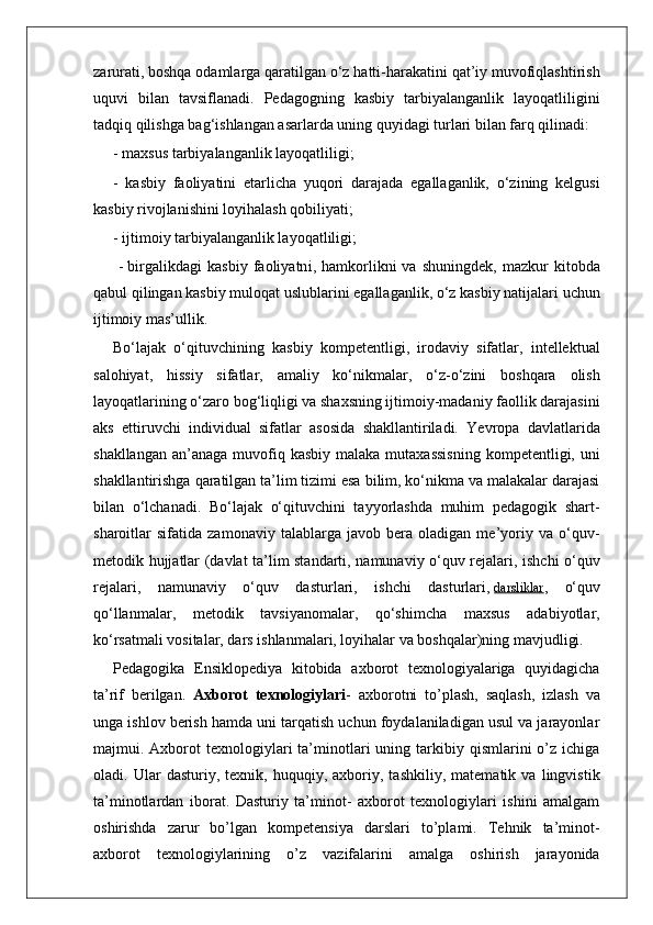 zarurati, boshqa odamlarga qaratilgan o‘z hatti-harakatini qat’iy muvofiqlashtirish
uquvi   bilan   tavsiflanadi.   Pedagogning   kasbiy   tarbiyalanganlik   layoqatliligini
tadqiq qilishga bag‘ishlangan asarlarda uning quyidagi turlari bilan farq qilinadi:
- maxsus tarbiyalanganlik layoqatliligi;
-   kasbiy   faoliyatini   etarlicha   yuqori   darajada   egallaganlik,   o‘zining   kelgusi
kasbiy rivojlanishini loyihalash qobiliyati;
- ijtimoiy tarbiyalanganlik layoqatliligi;
  -   birgalikdagi   kasbiy   faoliyatn i ,   hamkorlikni   va   shuningdek,   mazkur   kitobda
qabul qilingan kasbiy muloqat uslublarini egallaganlik, o‘z kasbiy natijalari uchun
ijtimoiy mas’ullik . 
Bo‘lajak   o‘qituvchining   kasbiy   kompetentligi,   irodaviy   sifatlar,   intellektual
salohiyat,   hissiy   sifatlar,   amaliy   ko‘nikmalar,   o‘z-o‘zini   boshqara   olish
layoqatlarining o‘zaro bog‘liqligi va shaxsning ijtimoiy-madaniy faollik darajasini
aks   ettiruvchi   individual   sifatlar   asosida   shakllantiriladi.   Yevropa   davlatlarida
shakllangan  an’anaga  muvofiq  kasbiy  malaka  mutaxassisning   kompetentligi, uni
shakllantirishga qaratilgan ta’lim tizimi esa bilim, ko‘nikma va malakalar darajasi
bilan   o‘lchanadi.   Bo‘lajak   o‘qituvchini   tayyorlashda   muhim   pedagogik   shart-
sharoitlar   sifatida   zamonaviy   talablarga   javob   bera   oladigan   me’yoriy   va   o‘quv-
metodik hujjatlar (davlat ta’lim standarti, namunaviy o‘quv rejalari, ishchi o‘quv
rejalari,   namunaviy   o‘quv   dasturlari,   ishchi   dasturlari,   darsliklar ,   o‘quv
qo‘llanmalar,   metodik   tavsiyanomalar,   qo‘shimcha   maxsus   adabiyotlar,
ko‘rsatmali vositalar, dars ishlanmalari, loyihalar va boshqalar)ning mavjudligi.  
Pedagogika   Ensiklopediya   kitobida   axborot   texnologiyalariga   quyidagicha
ta’rif   berilgan.   Axborot   texnologiylari -   axborotni   to’plash,   saqlash,   izlash   va
unga ishlov berish hamda uni tarqatish uchun foydalaniladigan usul va jarayonlar
majmui.  Axborot  texnologiylari   ta’minotlari   uning  tarkibiy  qismlarini   o’z  ichiga
oladi.   Ular   dasturiy,   texnik,   huquqiy,   axboriy,   tashkiliy,   matematik   va   lingvistik
ta’minotlardan   iborat.   Dasturiy   ta’minot-   axborot   texnologiylari   ishini   amalgam
oshirishda   zarur   bo’lgan   kompetensiya   darslari   to’plami.   Tehnik   ta’minot-
axborot   texnologiylarining   o’z   vazifalarini   amalga   oshirish   jarayonida 