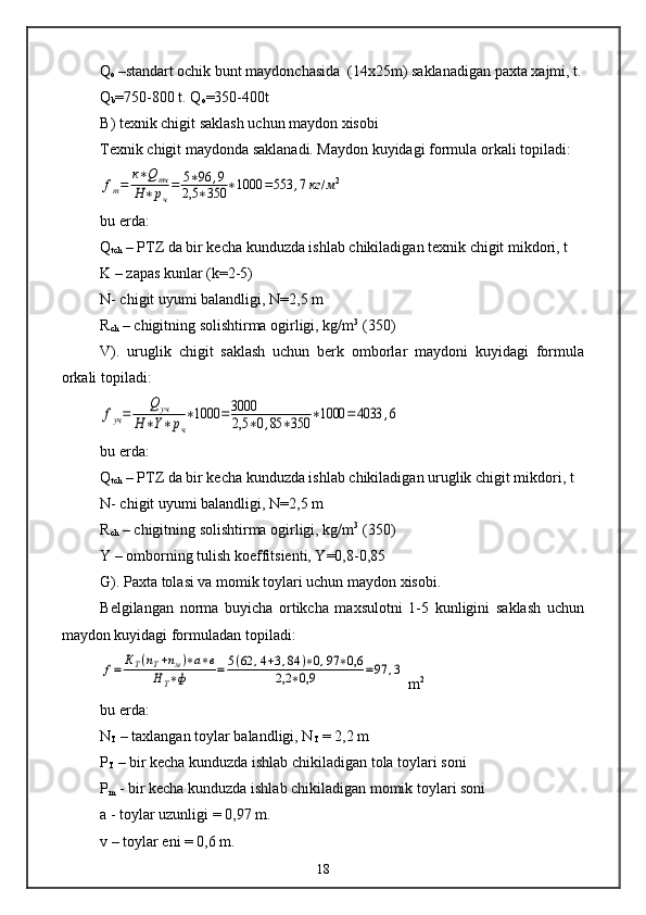 Q
o  –standart ochik bunt maydonchasida  (14x25m) saklanadigan paxta xajmi, t.
Q
b =750-800 t. Q
o =350-400t
B) texnik chigit saklash uchun maydon xisobi
Texnik chigit maydonda saklanadi. Maydon kuyidagi formula orkali topiladi:fm=	к∗Qтч	
Н∗рч
=	5∗96	,9	
2,5	∗350	∗1000	=553	,7кг	/м2
bu erda:
Q
tch  – PTZ da bir kecha kunduzda ishlab chikiladigan texnik chigit mikdori, t
K – zapas kunlar (k=2-5)
N- chigit uyumi balandligi, N=2,5 m 
R
ch  – chigitning solishtirma ogirligi, kg/m 3
 (350)
V).   uruglik   chigit   saklash   uchun   berk   omborlar   maydoni   kuyidagi   formula
orkali topiladi:	
fуч=	
Q	уч	
Н	∗Y∗	рч
∗1000	=	3000
2,5	∗0,85	∗350	∗1000	=4033	,6
bu erda:
Q
tch  – PTZ da bir kecha kunduzda ishlab chikiladigan uruglik chigit mikdori, t
N- chigit uyumi balandligi, N=2,5 m 
R
ch  – chigitning solishtirma ogirligi, kg/m 3
 (350)
Y – omborning tulish koeffitsienti, Y=0,8-0,85
G). Paxta tolasi va momik toylari uchun maydon xisobi.
Belgilangan   norma   buyicha   ortikcha   maxsulotni   1-5   kunligini   saklash   uchun
maydon kuyidagi formuladan topiladi:	
f=	КТ(пТ+пм)∗а∗в	
Н	Т∗ф	=	5(62	,4+3,84	)∗0,97	∗0,6	
2,2	∗0,9	=97	,3
 m 2
bu erda:
N
T  – taxlangan toylar balandligi, N
T  = 2,2 m
P
T  – bir kecha kunduzda ishlab chikiladigan tola toylari soni
P
m  - bir kecha kunduzda ishlab chikiladigan momik toylari soni
a - toylar uzunligi = 0,97 m.
v – toylar eni = 0,6 m.
18 