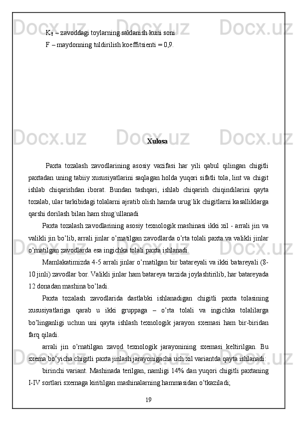 K
T  – zavoddagi toylarning saklanish kuni soni.
F – maydonning tuldirilish koeffitsienti = 0,9.
Xulosa
Paxta   tozalash   zavodlarining   asosiy   vazifasi   har   yili   qabul   qilingan   chigitli
paxtadan uning tabiiy xususiyatlarini saqlagan holda yuqori sifatli tola, lint va chigit
ishlab   chiqarishdan   iborat.   Bundan   tashqari,   ishlab   chiqarish   chiqindilarini   qayta
tozalab, ular tarkibidagi tolalarni ajratib olish hamda urug`lik chigitlarni kasalliklarga
qarshi dorilash bilan ham shug`ullanadi
Paxta tozalash zavodlarining asosiy texnologik mashinasi ikki xil - arrali jin va
valikli jin bo’lib, arrali jinlar o’rnatilgan zavodlarda o’rta tolali paxta va valikli jinlar
o’rnatilgan zavodlarda esa ingichka tolali paxta ishlanadi.
Mamlakatimizda 4-5 arrali jinlar o’rnatilgan bir batareyali va ikki batareyali (8-
10 jinli) zavodlar bor. Valikli jinlar ham batareya tarzida joylashtirilib, har batareyada
12 donadan mashina bo’ladi.
Paxta   tozalash   zavodlarida   dastlabki   ishlanadigan   chigitli   paxta   tolasining
xususiyatlariga   qarab   u   ikki   gruppaga   –   o’rta   tolali   va   ingichka   tolalilarga
bo’linganligi   uchun   uni   qayta   ishlash   texnologik   jarayon   sxemasi   ham   bir-biridan
farq qiladi.
arrali   jin   o’rnatilgan   zavod   texnologik   jarayonining   sxemasi   keltirilgan.   Bu
sxema bo’yicha chigitli paxta jinlash jarayonigacha uch xil variantda qayta ishlanadi:
birinchi variant. Mashinada terilgan, namligi 14% dan yuqori chigitli paxtaning
I-IV sortlari sxemaga kiritilgan mashinalarning hammasidan o’tkaziladi;
19 