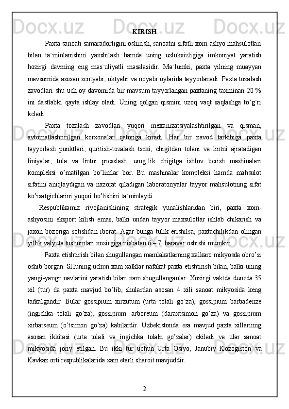 KIRISH
Paxta sanoati samaradorligini oshirish, sanoatni sifatli xom-ashyo mahsulotlari
bilan   ta`minlanishini   yaxshilash   hamda   uning   uzluksizligiga   imkoniyat   yaratish
hozirgi   davrning   eng   mas`uliyatli   masalasidir.   Ma`lumki,   paxta   yilning   muayyan
mavsumida  asosan sentyabr, oktyabr va noyabr oylarida tayyorlanadi. Paxta tozalash
zavodlari shu uch oy davomida bir mavsum  tayyorlangan paxtaning taxminan 20 %
ini   dastlabki   qayta   ishlay   oladi.   Uning   qolgan   qismini   uzoq   vaqt   saqlashga   to’g`ri
keladi.
Paxta   tozalash   zavodlari   yuqori   mexanizatsiyalashtirilgan   va   qisman,
avtomatlashtirilgan   korxonalar   qatoriga   kiradi.   Har   bir   zavod   tarkibiga   paxta
tayyorlash   punktlari,   quritish-tozalash   tsexi,   chigitdan   tolani   va   lintni   ajratadigan
liniyalar,   tola   va   lintni   presslash,   urug`lik   chigitga   ishlov   berish   mashinalari
kompleksi   o’rnatilgan   bo’limlar   bor.   Bu   mashinalar   kompleksi   hamda   mahsulot
sifatini   aniqlaydigan   va   nazorat   qiladigan   laboratoriyalar   tayyor   mahsulotning   sifat
ko’rsatgichlarini yuqori bo’lishini ta`minlaydi.
Respublikamiz   rivojlanishining   strategik   yunalishlaridan   biri,   paxta   xom-
ashyosini   eksport   kilish   emas,   balki   undan   tayyor   maxsulotlar   ishlab   chikarish   va
jaxon   bozoriga   sotishdan   iborat.   Agar   bunga   tulik   erishilsa,   paxtachilikdan   olingan
yillik valyuta tushumlari xozirgiga nisbatan 6 – 7  baravar oshishi mumkin.
Paxta etishtirish bilan shugullangan mamlakatlarning xalkaro mikyosda obro’si
oshib borgan. SHuning uchun xam xalklar nafakat paxta etishtirish bilan, balki uning
yangi-yangn navlarini yaratish bilan xam shugullanganlar. Xozirgi vaktda duneda 35
xil   (tur)   da   paxta   mavjud   bo’lib,   shulardan   asosan   4   xili   sanoat   mikyosida   keng
tarkalgandir.   Bular   gossipium   xirzutum   (urta   tolali   go’za),   gossipium   barbadenze
(ingichka   tolali   go’za),   gossipium.   arboreum   (daraxtsimon   go’za)   va   gossipium
xirbatseum   (o’tsimon   go’za)   kabilardir.   Uzbekistonda   esa   mavjud   paxta   xillarinng
asosan   ikkitasi   (urta   tolali   va   ingichka   tolaln   go’zalar)   ekiladi   va   ular   sanoat
mikyosida   joriy   etilgan.   Bu   ikki   tur   uchun   Urta   Osiyo,   Janubiy   Kozogiston   va
Kavkaz orti respublikalarida xam etarli sharoit mavjuddir.
2 