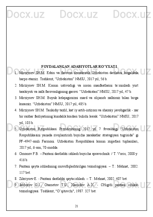 FOYDALANGAN ADABIYOTLAR RO’YXATI
1. Mirziyoev   SH.M.   Erkin   va   farovon   demokratik   Uzbekiston   davlatini   birgalikda
barpo etamiz.  Toshkent, “Uzbekiston” NMIU, 2017 yil, 56 b.
2. Mirziyoev   SH.M.   Konun   ustivorligi   va   inson   manfaatlarini   ta`minlash   yurt
tarakiyoti va xalk farovonligining garovi. “Uzbekistan” NMIU, 2017 yil, 47 b.
3. Mirziyoev   SH.M.   Buyuk   kelajagimizni   mard   va   olijanob   xalkimiz   bilan   birga
kuramiz.  “Uzbekiston” NMIU, 2017 yil, 485 b.
4. Mirziyoev SH.M. Tankidiy taxlil, kat`iy artib-intizom va shaxsiy   javobgarlik - xar
bir raxbar faoliyatining kundalik koidasi bulishi   kerak. “Uzbekiston” NMIU, 2017
yil, 103 b.
5. Uzbekiston   Respublikasi   Prezidentining   2017   yil   7   fevraldagi   “Uzbekiston
Respublikasini   yanada   rivojlantirish   buyicha   xarakatlar   strategiyasi   tugrisida”   gi
PF-4947-sonli   Farmoni.   Uzbekiston   Respublikasi   konun   xujjatlari   tuplamlari,
2017 yil, 6-son, 70-modda.
6. Omonov F.B. – Paxtani dastlabki ishlash buyicha spravochnik. / T. Voris, 2008 y.
416 b.
7. Paxtani qayta ishlashning muvofiqlashtirilgan texnologiyasi. – T.: Mehnat, 2002.
117 bet.
8. Zikriyoev E. - Paxtani dastlabki qayta ishlash. – T.: Mehnat, 2002.  407 bet.
9. Jabborov   G.J.,   Otametov   T.U.,   Xamidov   A .X.   -   CHigitli   paxtani   ishlash
texnologiyasi. Toshkent, "O’qituvchi", 1987. 327 bet.
21 