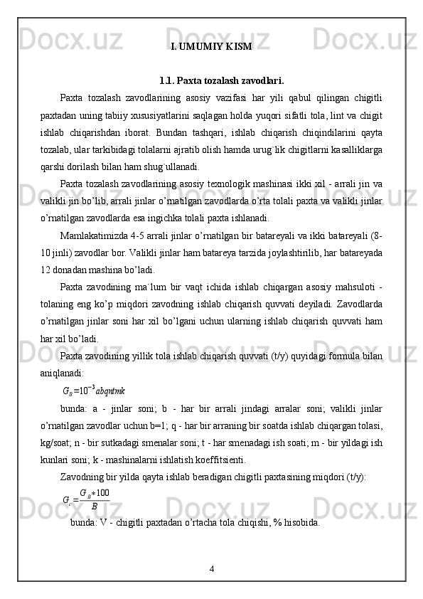 I. UMUMIY KISM
1.1. Paxta tozalash zavodlari.
Paxta   tozalash   zavodlarining   asosiy   vazifasi   har   yili   qabul   qilingan   chigitli
paxtadan uning tabiiy xususiyatlarini saqlagan holda yuqori sifatli tola, lint va chigit
ishlab   chiqarishdan   iborat.   Bundan   tashqari,   ishlab   chiqarish   chiqindilarini   qayta
tozalab, ular tarkibidagi tolalarni ajratib olish hamda urug`lik chigitlarni kasalliklarga
qarshi dorilash bilan ham shug`ullanadi.
Paxta tozalash zavodlarining asosiy texnologik mashinasi ikki xil - arrali jin va
valikli jin bo’lib, arrali jinlar o’rnatilgan zavodlarda o’rta tolali paxta va valikli jinlar
o’rnatilgan zavodlarda esa ingichka tolali paxta ishlanadi.
Mamlakatimizda 4-5 arrali jinlar o’rnatilgan bir batareyali va ikki batareyali (8-
10 jinli) zavodlar bor. Valikli jinlar ham batareya tarzida joylashtirilib, har batareyada
12 donadan mashina bo’ladi.
Paxta   zavodining   ma`lum   bir   vaqt   ichida   ishlab   chiqargan   asosiy   mahsuloti   -
tolaning   eng   ko’p   miqdori   zavodning   ishlab   chiqarish   quvvati   deyiladi.   Zavodlarda
o’rnatilgan   jinlar   soni   har   xil   bo’lgani   uchun   ularning   ishlab   chiqarish   quvvati   ham
har xil bo’ladi.
Paxta zavodining yillik tola ishlab chiqarish quvvati (t/y) quyidagi formula bilan
aniqlanadi:GB=10	−3abqntmk
bunda:   a   -   jinlar   soni;   b   -   har   bir   arrali   jindagi   arralar   soni;   valikli   jinlar
o’rnatilgan zavodlar uchun b=1; q - har bir arraning bir soatda ishlab chiqargan tolasi,
kg/soat; n - bir sutkadagi smenalar soni; t - har smenadagi ish soati; m - bir yildagi ish
kunlari soni; k - mashinalarni ishlatish koeffitsienti.
Zavodning bir yilda qayta ishlab beradigan chigitli paxtasining miqdori (t/y):	
Gc=	
G	B∗100
B
bunda: V - chigitli paxtadan o’rtacha tola chiqishi, % hisobida.
4 