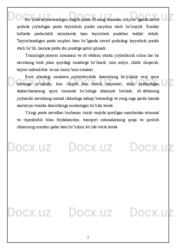 Bir yilda tayyorlanadigan chigitli paxta 30 ming tonnadan ortiq bo’lganda zavod
qoshida   joylashgan   paxta   tayyorlash   punkti   maydoni   etarli   bo’lmaydi.   Bunday
hollarda   paxtachilik   rayonlarida   ham   tayyorlash   punktlari   tashkil   etiladi.
Tayyorlanadigan   paxta   miqdori   kam   bo’lganda   zavod   qoshidagi   tayyorlash   punkti
etarli bo’lib, hamma paxta shu punktga qabul qilinadi.
Texnologik jarayon sxemasini  va ob`ektlarni yaxshi  joylashtirish uchun har bir
zavodning   bosh   plani   quyidagi   zonalarga   bo’linadi;   xom   ashyo,   ishlab   chiqarish,
tayyor mahsulotlar va ma`muriy bino zonalari.
Bosh   plandagi   zonalarni   joylashtirishda   shamolning   ko’pchilik   vaqt   qaysi
tomonga   yo’nalishi,   kun   chiqish   kun   botish   tomonlari,   aholi   yashaydigan
shaharchalarning   qaysi   tomonda   bo’lishiga   ahamiyat   beriladi;   ob`ektlarning
joylanishi zavodning normal ishlashiga xalaqit bermasligi va yong`inga qarshi hamda
sanitariya-texnika sharoitlariga moslashgan bo’lishi kerak.
YAngi paxta zavodlari loyihasini tuzish vaqtida ajratilgan maydondan ratsional
va   tejamkorlik   bilan   foydalanishni,   transport   uskunalarining   qisqa   va   qurilish
ishlarining mumkin qadar kam bo’lishini ko’zda tutish kerak.
5 