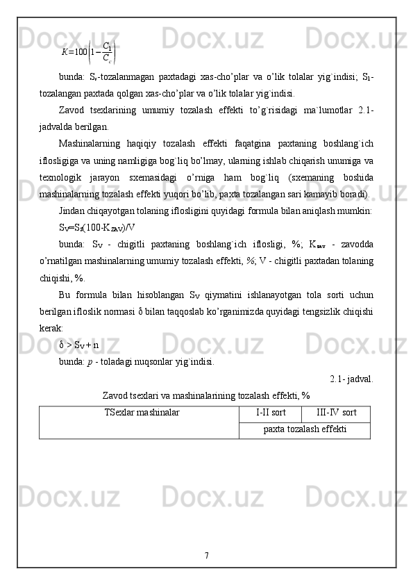 К=100	(1−	С1
Сс)bunda:   S
s -tozalanmagan   paxtadagi   xas-cho’plar   va   o’lik   tolalar   yig`indisi;   S
1 -
tozalangan paxtada qolgan xas-cho’plar va o’lik tolalar yig`indisi.
Zavod   tsexlarining   umumiy   tozalash   effekti   to’g`risidagi   ma`lumotlar   2.1-
jadvalda berilgan.
Mashinalarning   haqiqiy   tozalash   effekti   faqatgina   paxtaning   boshlang`ich
iflosligiga va uning namligiga bog`liq bo’lmay, ularning ishlab chiqarish unumiga va
texnologik   jarayon   sxemasidagi   o’rniga   ham   bog`liq   (sxemaning   boshida
mashinalarning tozalash effekti yuqori bo’lib, paxta tozalangan sari kamayib boradi).
Jindan chiqayotgan tolaning iflosligini quyidagi formula bilan aniqlash mumkin:
S
V =S
S (100-K
ZAV )/V
bunda:   S
V   -   chigitli   paxtaning   boshlang`ich   iflosligi,   %;   K
zav   -   zavodda
o’rnatilgan mashinalarning umumiy tozalash effekti,  % ; V - chigitli paxtadan tolaning
chiqishi, %.
Bu   formula   bilan   hisoblangan   S
V   qiymatini   ishlanayotgan   tola   sorti   uchun
berilgan ifloslik normasi    bilan taqqoslab ko’rganimizda quyidagi tengsizlik chiqishi
kerak:
  > S
V  + n
bunda:  p  - toladagi nuqsonlar yig`indisi.
2 .1- jadval. 
Zavod tsexlari va mashinalarining tozalash effekti, %
TSexlar mashinalar I-II  sort III - IV  sort
paxta tozalash effekti
7 