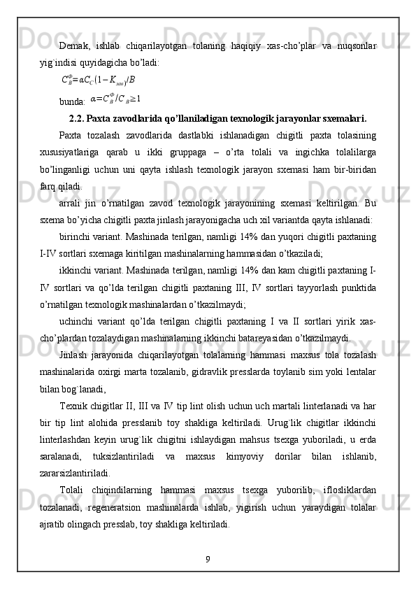 Demak,   ishlab   chiqarilayotgan   tolaning   haqiqiy   xas-cho’plar   va   nuqsonlar
yig`indisi quyidagicha bo’ladi:CBФ=	αC	C(1−	Kзав	)/В
bunda: 	
α=	C	BФ/С	В≥	1
2.2. Paxta zavodlarida qo’llaniladigan texnologik jarayonlar sxemalari.
Paxta   tozalash   zavodlarida   dastlabki   ishlanadigan   chigitli   paxta   tolasining
xususiyatlariga   qarab   u   ikki   gruppaga   –   o’rta   tolali   va   ingichka   tolalilarga
bo’linganligi   uchun   uni   qayta   ishlash   texnologik   jarayon   sxemasi   ham   bir-biridan
farq qiladi.
arrali   jin   o’rnatilgan   zavod   texnologik   jarayonining   sxemasi   keltirilgan.   Bu
sxema bo’yicha chigitli paxta jinlash jarayonigacha uch xil variantda qayta ishlanadi:
birinchi variant. Mashinada terilgan, namligi 14% dan yuqori chigitli paxtaning
I-IV sortlari sxemaga kiritilgan mashinalarning hammasidan o’tkaziladi;
ikkinchi variant. Mashinada terilgan, namligi 14% dan kam chigitli paxtaning I-
IV   sortlari   va   qo’lda   terilgan   chigitli   paxtaning   III,   IV   sortlari   tayyorlash   punktida
o’rnatilgan texnologik mashinalardan o’tkazilmaydi;
uchinchi   variant   qo’lda   terilgan   chigitli   paxtaning   I   va   II   sortlari   yirik   xas-
cho’plardan tozalaydigan mashinalarning ikkinchi batareyasidan o’tkazilmaydi.
Jinlash   jarayonida   chiqarilayotgan   tolalarning   hammasi   maxsus   tola   tozalash
mashinalarida oxirgi marta tozalanib, gidravlik presslarda toylanib sim yoki lentalar
bilan bog`lanadi,
Texnik chigitlar II, III va IV tip lint olish uchun uch martali linterlanadi va har
bir   tip   lint   alohida   presslanib   toy   shakliga   keltiriladi.   Urug`lik   chigitlar   ikkinchi
linterlashdan   keyin   urug`lik   chigitni   ishlaydigan   mahsus   tsexga   yuboriladi,   u   erda
saralanadi,   tuksizlantiriladi   va   maxsus   kimyoviy   dorilar   bilan   ishlanib,
zararsizlantiriladi.
Tolali   chiqindilarning   hammasi   maxsus   tsexga   yuborilib,   iflosliklardan
tozalanadi,   regeneratsion   mashinalarda   ishlab,   yigirish   uchun   yaraydigan   tolalar
ajratib olingach presslab, toy shakliga keltiriladi.
9 