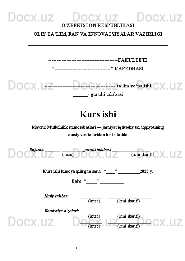 1O‘ZBEKISTON RESPUBLIKASI
OLIY TA’LIM, FAN VA INNOVATSIYALAR VAZIRLI GI
------------------------------------------FAKULTETI
“----------------------------------” KAFEDRASI
------------------------------------------- ta’lim yo‘nalishi 
______- guruhi talabasi
Kurs ishi 
Mavzu : Mulkchilik munosabatlari — jamiyat iqtisodiy taraqqiyotining
asosiy vositalaridan biri sifatida
  Bajardi: _______  ____ _____ _ guruhi talabasi  ______ ___ ________
  (imzo)                                                       (ismi sharifi)
  
Kurs ishi himoya qilingan sana     “____” __ ___ _____20 25  y.
Baho  “_____” ____ __ _____
      Ilmiy rahbar:           __________      ____________________ 
                (imzo)                (ismi sharifi)
     Komissiya a’zolari:   __________     ____________________ 
                (imzo)                  (ismi sharifi)
                                       __________      ____________________ 
                 (imzo)                  (ismi sharifi) 