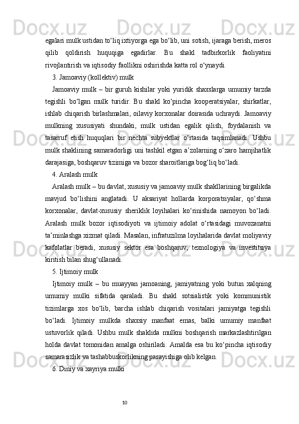 10egalari mulk ustidan to‘liq ixtiyorga ega bo‘lib, uni sotish, ijaraga berish, meros
qilib   qoldirish   huquqiga   egadirlar.   Bu   shakl   tadbirkorlik   faoliyatini
rivojlantirish va iqtisodiy faollikni oshirishda katta rol o‘ynaydi.
3. Jamoaviy (kollektiv) mulk
Jamoaviy   mulk   –   bir   guruh   kishilar   yoki   yuridik   shaxslarga   umumiy   tarzda
tegishli   bo‘lgan   mulk   turidir.   Bu   shakl   ko‘pincha   kooperatsiyalar,   shirkatlar,
ishlab chiqarish birlashmalari, oilaviy korxonalar doirasida uchraydi. Jamoaviy
mulkning   xususiyati   shundaki,   mulk   ustidan   egalik   qilish,   foydalanish   va
tasarruf   etish   huquqlari   bir   nechta   subyektlar   o‘rtasida   taqsimlanadi.   Ushbu
mulk shaklining samaradorligi uni tashkil etgan a’zolarning o‘zaro hamjihatlik
darajasiga, boshqaruv tizimiga va bozor sharoitlariga bog‘liq bo‘ladi.
4. Aralash mulk
Aralash mulk – bu davlat, xususiy va jamoaviy mulk shakllarining birgalikda
mavjud   bo‘lishini   anglatadi.   U   aksariyat   hollarda   korporatsiyalar,   qo‘shma
korxonalar,   davlat-xususiy   sheriklik   loyihalari   ko‘rinishida   namoyon   bo‘ladi.
Aralash   mulk   bozor   iqtisodiyoti   va   ijtimoiy   adolat   o‘rtasidagi   muvozanatni
ta’minlashga xizmat qiladi. Masalan, infratuzilma loyihalarida davlat moliyaviy
kafolatlar   beradi,   xususiy   sektor   esa   boshqaruv,   texnologiya   va   investitsiya
kiritish bilan shug‘ullanadi.
5. Ijtimoiy mulk
Ijtimoiy   mulk   –   bu   muayyan   jamoaning,   jamiyatning   yoki   butun   xalqning
umumiy   mulki   sifatida   qaraladi.   Bu   shakl   sotsialistik   yoki   kommunistik
tizimlarga   xos   bo‘lib,   barcha   ishlab   chiqarish   vositalari   jamiyatga   tegishli
bo‘ladi.   Ijtimoiy   mulkda   shaxsiy   manfaat   emas,   balki   umumiy   manfaat
ustuvorlik   qiladi.   Ushbu   mulk   shaklida   mulkni   boshqarish   markazlashtirilgan
holda   davlat   tomonidan   amalga   oshiriladi.   Amalda   esa   bu   ko‘pincha   iqtisodiy
samarasizlik va tashabbuskorlikning pasayishiga olib kelgan.
6. Diniy va xayriya mulki 