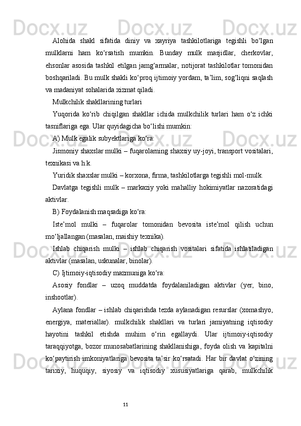 11Alohida   shakl   sifatida   diniy   va   xayriya   tashkilotlariga   tegishli   bo‘lgan
mulklarni   ham   ko‘rsatish   mumkin.   Bunday   mulk   masjidlar,   cherkovlar,
ehsonlar   asosida   tashkil   etilgan   jamg‘armalar,   notijorat   tashkilotlar   tomonidan
boshqariladi. Bu mulk shakli ko‘proq ijtimoiy yordam, ta’lim, sog‘liqni saqlash
va madaniyat sohalarida xizmat qiladi.
Mulkchilik shakllarining turlari
Yuqorida   ko‘rib   chiqilgan   shakllar   ichida   mulkchilik   turlari   ham   o‘z   ichki
tasniflariga ega. Ular quyidagicha bo‘lishi mumkin:
A) Mulk egalik subyektlariga ko‘ra:
Jismoniy shaxslar mulki – fuqarolarning shaxsiy uy-joyi, transport vositalari,
texnikasi va h.k.
Yuridik shaxslar mulki – korxona, firma, tashkilotlarga tegishli mol-mulk.
Davlatga   tegishli   mulk   –   markaziy   yoki   mahalliy   hokimiyatlar   nazoratidagi
aktivlar.
B) Foydalanish maqsadiga ko‘ra:
Iste’mol   mulki   –   fuqarolar   tomonidan   bevosita   iste’mol   qilish   uchun
mo‘ljallangan (masalan, maishiy texnika).
Ishlab   chiqarish   mulki   –   ishlab   chiqarish   vositalari   sifatida   ishlatiladigan
aktivlar (masalan, uskunalar, binolar).
C) Ijtimoiy-iqtisodiy mazmuniga ko‘ra:
Asosiy   fondlar   –   uzoq   muddatda   foydalaniladigan   aktivlar   (yer,   bino,
inshootlar).
Aylana fondlar – ishlab chiqarishda tezda aylanadigan resurslar  (xomashyo,
energiya,   materiallar).   mulkchilik   shakllari   va   turlari   jamiyatning   iqtisodiy
hayotini   tashkil   etishda   muhim   o‘rin   egallaydi.   Ular   ijtimoiy-iqtisodiy
taraqqiyotga,   bozor   munosabatlarining   shakllanishiga,   foyda   olish   va  kapitalni
ko‘paytirish   imkoniyatlariga   bevosita   ta’sir   ko‘rsatadi.   Har   bir   davlat   o‘zining
tarixiy,   huquqiy,   siyosiy   va   iqtisodiy   xususiyatlariga   qarab,   mulkchilik 