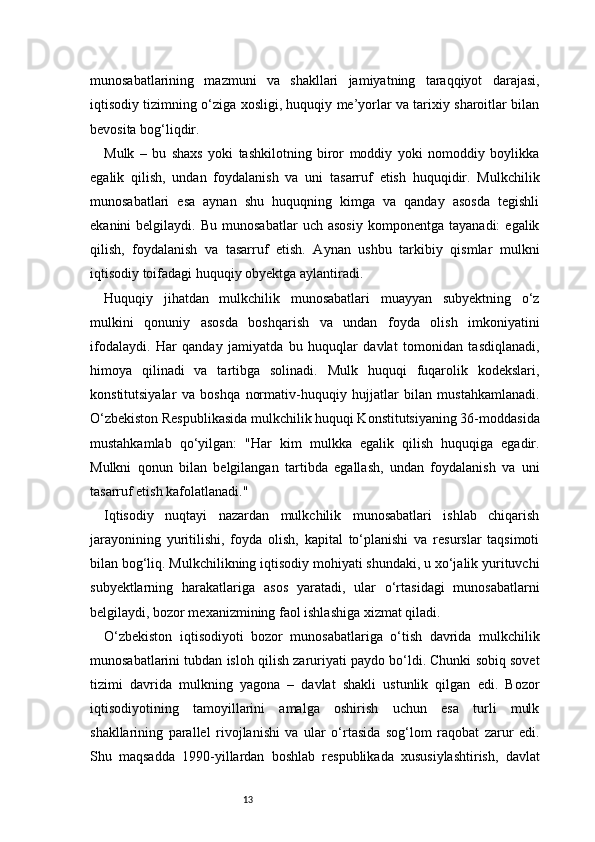13munosabatlarining   mazmuni   va   shakllari   jamiyatning   taraqqiyot   darajasi,
iqtisodiy tizimning o‘ziga xosligi, huquqiy me’yorlar va tarixiy sharoitlar bilan
bevosita bog‘liqdir.
Mulk   –   bu   shaxs   yoki   tashkilotning   biror   moddiy   yoki   nomoddiy   boylikka
egalik   qilish,   undan   foydalanish   va   uni   tasarruf   etish   huquqidir.   Mulkchilik
munosabatlari   esa   aynan   shu   huquqning   kimga   va   qanday   asosda   tegishli
ekanini   belgilaydi.   Bu   munosabatlar   uch  asosiy   komponentga   tayanadi:   egalik
qilish,   foydalanish   va   tasarruf   etish.   Aynan   ushbu   tarkibiy   qismlar   mulkni
iqtisodiy toifadagi huquqiy obyektga aylantiradi.
Huquqiy   jihatdan   mulkchilik   munosabatlari   muayyan   subyektning   o‘z
mulkini   qonuniy   asosda   boshqarish   va   undan   foyda   olish   imkoniyatini
ifodalaydi.   Har   qanday   jamiyatda   bu   huquqlar   davlat   tomonidan   tasdiqlanadi,
himoya   qilinadi   va   tartibga   solinadi.   Mulk   huquqi   fuqarolik   kodekslari,
konstitutsiyalar   va   boshqa   normativ-huquqiy   hujjatlar   bilan   mustahkamlanadi.
O‘zbekiston Respublikasida mulkchilik huquqi Konstitutsiyaning 36-moddasida
mustahkamlab   qo‘yilgan:   "Har   kim   mulkka   egalik   qilish   huquqiga   egadir.
Mulkni   qonun   bilan   belgilangan   tartibda   egallash,   undan   foydalanish   va   uni
tasarruf etish kafolatlanadi."
Iqtisodiy   nuqtayi   nazardan   mulkchilik   munosabatlari   ishlab   chiqarish
jarayonining   yuritilishi,   foyda   olish,   kapital   to‘planishi   va   resurslar   taqsimoti
bilan bog‘liq. Mulkchilikning iqtisodiy mohiyati shundaki, u xo‘jalik yurituvchi
subyektlarning   harakatlariga   asos   yaratadi,   ular   o‘rtasidagi   munosabatlarni
belgilaydi, bozor mexanizmining faol ishlashiga xizmat qiladi.
O‘zbekiston   iqtisodiyoti   bozor   munosabatlariga   o‘tish   davrida   mulkchilik
munosabatlarini tubdan isloh qilish zaruriyati paydo bo‘ldi. Chunki sobiq sovet
tizimi   davrida   mulkning   yagona   –   davlat   shakli   ustunlik   qilgan   edi.   Bozor
iqtisodiyotining   tamoyillarini   amalga   oshirish   uchun   esa   turli   mulk
shakllarining   parallel   rivojlanishi   va   ular   o‘rtasida   sog‘lom   raqobat   zarur   edi.
Shu   maqsadda   1990-yillardan   boshlab   respublikada   xususiylashtirish,   davlat 