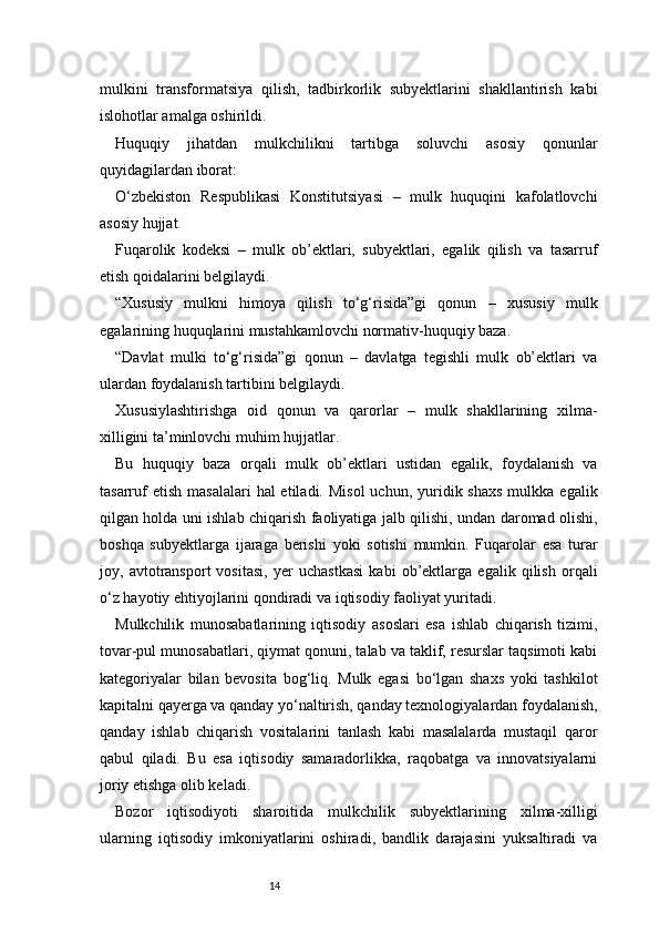 14mulkini   transformatsiya   qilish,   tadbirkorlik   subyektlarini   shakllantirish   kabi
islohotlar amalga oshirildi.
Huquqiy   jihatdan   mulkchilikni   tartibga   soluvchi   asosiy   qonunlar
quyidagilardan iborat:
O‘zbekiston   Respublikasi   Konstitutsiyasi   –   mulk   huquqini   kafolatlovchi
asosiy hujjat.
Fuqarolik   kodeksi   –   mulk   ob’ektlari,   subyektlari,   egalik   qilish   va   tasarruf
etish qoidalarini belgilaydi.
“Xususiy   mulkni   himoya   qilish   to‘g‘risida”gi   qonun   –   xususiy   mulk
egalarining huquqlarini mustahkamlovchi normativ-huquqiy baza.
“Davlat   mulki   to‘g‘risida”gi   qonun   –   davlatga   tegishli   mulk   ob’ektlari   va
ulardan foydalanish tartibini belgilaydi.
Xususiylashtirishga   oid   qonun   va   qarorlar   –   mulk   shakllarining   xilma-
xilligini ta’minlovchi muhim hujjatlar.
Bu   huquqiy   baza   orqali   mulk   ob’ektlari   ustidan   egalik,   foydalanish   va
tasarruf   etish  masalalari   hal  etiladi.  Misol  uchun,  yuridik  shaxs  mulkka  egalik
qilgan holda uni ishlab chiqarish faoliyatiga jalb qilishi, undan daromad olishi,
boshqa   subyektlarga   ijaraga   berishi   yoki   sotishi   mumkin.   Fuqarolar   esa   turar
joy,   avtotransport   vositasi,   yer   uchastkasi   kabi   ob’ektlarga   egalik   qilish   orqali
o‘z hayotiy ehtiyojlarini qondiradi va iqtisodiy faoliyat yuritadi.
Mulkchilik   munosabatlarining   iqtisodiy   asoslari   esa   ishlab   chiqarish   tizimi,
tovar-pul munosabatlari, qiymat qonuni, talab va taklif, resurslar taqsimoti kabi
kategoriyalar   bilan   bevosita   bog‘liq.   Mulk   egasi   bo‘lgan   shaxs   yoki   tashkilot
kapitalni qayerga va qanday yo‘naltirish, qanday texnologiyalardan foydalanish,
qanday   ishlab   chiqarish   vositalarini   tanlash   kabi   masalalarda   mustaqil   qaror
qabul   qiladi.   Bu   esa   iqtisodiy   samaradorlikka,   raqobatga   va   innovatsiyalarni
joriy etishga olib keladi.
Bozor   iqtisodiyoti   sharoitida   mulkchilik   subyektlarining   xilma-xilligi
ularning   iqtisodiy   imkoniyatlarini   oshiradi,   bandlik   darajasini   yuksaltiradi   va 