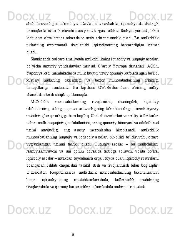 15aholi   farovonligini   ta’minlaydi.   Davlat,   o‘z   navbatida,   iqtisodiyotda   strategik
tarmoqlarda   ishtirok   etuvchi   asosiy   mulk   egasi   sifatida   faoliyat   yuritadi,   lekin
kichik   va   o‘rta   biznes   sohasida   xususiy   sektor   ustunlik   qiladi.   Bu   mulkchilik
turlarining   muvozanatli   rivojlanishi   iqtisodiyotning   barqarorligiga   xizmat
qiladi.
Shuningdek, xalqaro amaliyotda mulkchilikning iqtisodiy va huquqiy asoslari
bo‘yicha   umumiy   yondashuvlar   mavjud.   G‘arbiy   Yevropa   davlatlari,   AQSh,
Yaponiya kabi mamlakatlarda mulk huquqi uzviy qonuniy kafolatlangan bo‘lib,
xususiy   mulkning   daxlsizligi   va   bozor   munosabatlarining   erkinligi
tamoyillariga   asoslanadi.   Bu   tajribani   O‘zbekiston   ham   o‘zining   milliy
sharoitidan kelib chiqib qo‘llamoqda.
Mulkchilik   munosabatlarining   rivojlanishi,   shuningdek,   iqtisodiy
islohotlarning   sifatiga,   qonun   ustuvorligining   ta’minlanishiga,   investitsiyaviy
muhitning barqarorligiga ham bog‘liq. Chet el investorlari va milliy tadbirkorlar
uchun mulk huquqining kafolatlanishi, uning qonuniy himoyasi va adolatli sud
tizimi   mavjudligi   eng   asosiy   mezonlardan   hisoblanadi.   mulkchilik
munosabatlarining   huquqiy   va   iqtisodiy   asoslari   bir-birini   to‘ldiruvchi,   o‘zaro
uyg‘unlashgan   tizimni   tashkil   qiladi.   Huquqiy   asoslar   –   bu   mulkchilikni
rasmiylashtiruvchi   va   uni   qonun   doirasida   tartibga   soluvchi   vosita   bo‘lsa,
iqtisodiy asoslar – mulkdan foydalanish orqali foyda olish, iqtisodiy resurslarni
boshqarish,   ishlab   chiqarishni   tashkil   etish   va   rivojlantirish   bilan   bog‘liqdir.
O‘zbekiston   Respublikasida   mulkchilik   munosabatlarining   takomillashuvi
bozor   iqtisodiyotining   mustahkamlanishida,   tadbirkorlik   muhitining
rivojlanishida va ijtimoiy barqarorlikni ta’minlashda muhim o‘rin tutadi. 