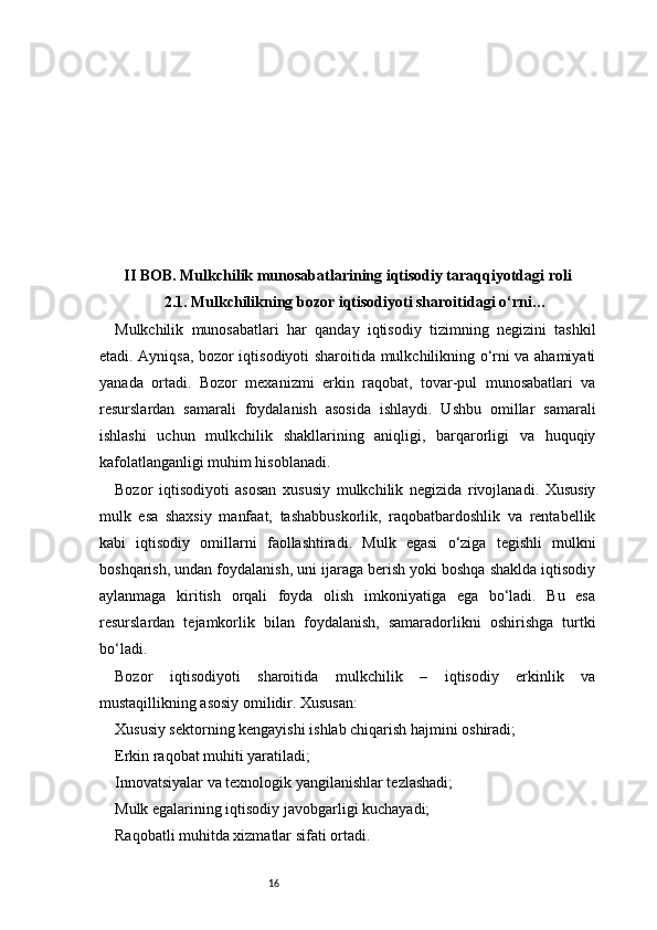 16II BOB. Mulkchilik munosabatlarining iqtisodiy taraqqiyotdagi roli
2.1. Mulkchilikning bozor iqtisodiyoti sharoitidagi o‘rni …
Mulkchilik   munosabatlari   har   qanday   iqtisodiy   tizimning   negizini   tashkil
etadi. Ayniqsa, bozor iqtisodiyoti sharoitida mulkchilikning o‘rni va ahamiyati
yanada   ortadi.   Bozor   mexanizmi   erkin   raqobat,   tovar-pul   munosabatlari   va
resurslardan   samarali   foydalanish   asosida   ishlaydi.   Ushbu   omillar   samarali
ishlashi   uchun   mulkchilik   shakllarining   aniqligi,   barqarorligi   va   huquqiy
kafolatlanganligi muhim hisoblanadi.
Bozor   iqtisodiyoti   asosan   xususiy   mulkchilik   negizida   rivojlanadi.   Xususiy
mulk   esa   shaxsiy   manfaat,   tashabbuskorlik,   raqobatbardoshlik   va   rentabellik
kabi   iqtisodiy   omillarni   faollashtiradi.   Mulk   egasi   o‘ziga   tegishli   mulkni
boshqarish, undan foydalanish, uni ijaraga berish yoki boshqa shaklda iqtisodiy
aylanmaga   kiritish   orqali   foyda   olish   imkoniyatiga   ega   bo‘ladi.   Bu   esa
resurslardan   tejamkorlik   bilan   foydalanish,   samaradorlikni   oshirishga   turtki
bo‘ladi.
Bozor   iqtisodiyoti   sharoitida   mulkchilik   –   iqtisodiy   erkinlik   va
mustaqillikning asosiy omilidir. Xususan:
Xususiy sektorning kengayishi ishlab chiqarish hajmini oshiradi;
Erkin raqobat muhiti yaratiladi;
Innovatsiyalar va texnologik yangilanishlar tezlashadi;
Mulk egalarining iqtisodiy javobgarligi kuchayadi;
Raqobatli muhitda xizmatlar sifati ortadi. 