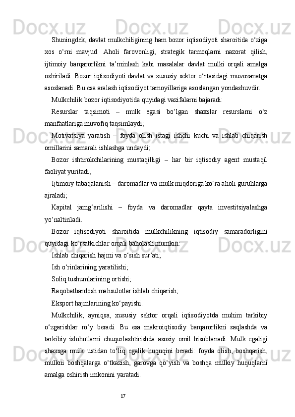 17Shuningdek, davlat mulkchiligining ham bozor iqtisodiyoti sharoitida o‘ziga
xos   o‘rni   mavjud.   Aholi   farovonligi,   strategik   tarmoqlarni   nazorat   qilish,
ijtimoiy   barqarorlikni   ta’minlash   kabi   masalalar   davlat   mulki   orqali   amalga
oshiriladi. Bozor iqtisodiyoti davlat va xususiy sektor o‘rtasidagi muvozanatga
asoslanadi. Bu esa aralash iqtisodiyot tamoyillariga asoslangan yondashuvdir.
Mulkchilik bozor iqtisodiyotida quyidagi vazifalarni bajaradi:
Resurslar   taqsimoti   –   mulk   egasi   bo‘lgan   shaxslar   resurslarni   o‘z
manfaatlariga muvofiq taqsimlaydi;
Motivatsiya   yaratish   –   foyda   olish   istagi   ishchi   kuchi   va   ishlab   chiqarish
omillarini samarali ishlashga undaydi;
Bozor   ishtirokchilarining   mustaqilligi   –   har   bir   iqtisodiy   agent   mustaqil
faoliyat yuritadi;
Ijtimoiy tabaqalanish – daromadlar va mulk miqdoriga ko‘ra aholi guruhlarga
ajraladi;
Kapital   jamg‘arilishi   –   foyda   va   daromadlar   qayta   investitsiyalashga
yo‘naltiriladi.
Bozor   iqtisodiyoti   sharoitida   mulkchilikning   iqtisodiy   samaradorligini
quyidagi ko‘rsatkichlar orqali baholash mumkin:
Ishlab chiqarish hajmi va o‘sish sur’ati;
Ish o‘rinlarining yaratilishi;
Soliq tushumlarining ortishi;
Raqobatbardosh mahsulotlar ishlab chiqarish;
Eksport hajmlarining ko‘payishi.
Mulkchilik,   ayniqsa,   xususiy   sektor   orqali   iqtisodiyotda   muhim   tarkibiy
o‘zgarishlar   ro‘y   beradi.   Bu   esa   makroiqtisodiy   barqarorlikni   saqlashda   va
tarkibiy   islohotlarni   chuqurlashtirishda   asosiy   omil   hisoblanadi.   Mulk   egaligi
shaxsga   mulk   ustidan   to‘liq   egalik   huquqini   beradi:   foyda   olish,   boshqarish,
mulkni   boshqalarga   o‘tkazish,   garovga   qo‘yish   va   boshqa   mulkiy   huquqlarni
amalga oshirish imkonini yaratadi. 