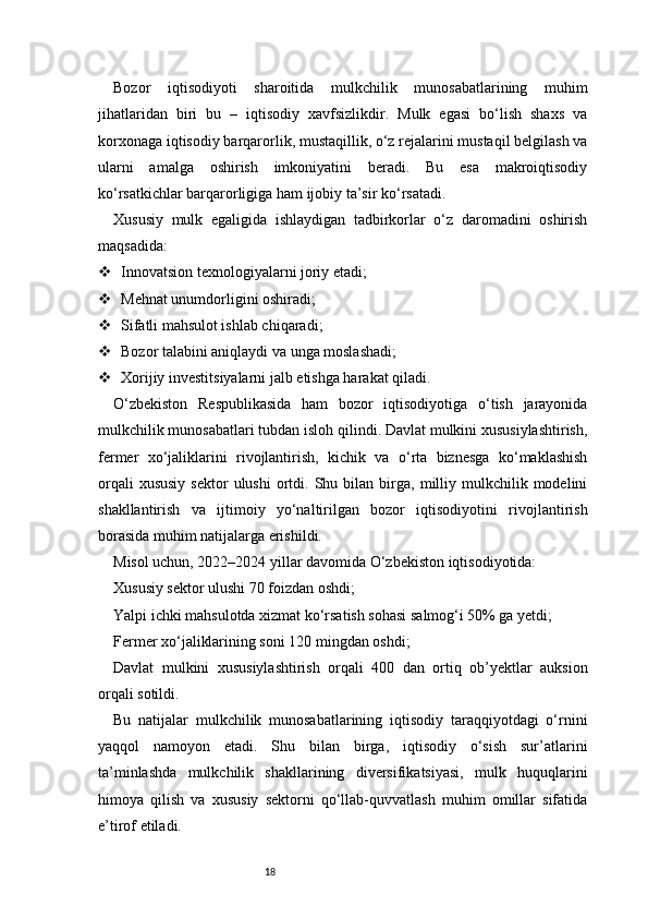 18Bozor   iqtisodiyoti   sharoitida   mulkchilik   munosabatlarining   muhim
jihatlaridan   biri   bu   –   iqtisodiy   xavfsizlikdir.   Mulk   egasi   bo‘lish   shaxs   va
korxonaga iqtisodiy barqarorlik, mustaqillik, o‘z rejalarini mustaqil belgilash va
ularni   amalga   oshirish   imkoniyatini   beradi.   Bu   esa   makroiqtisodiy
ko‘rsatkichlar barqarorligiga ham ijobiy ta’sir ko‘rsatadi.
Xususiy   mulk   egaligida   ishlaydigan   tadbirkorlar   o‘z   daromadini   oshirish
maqsadida:
 Innovatsion texnologiyalarni joriy etadi;
 Mehnat unumdorligini oshiradi;
 Sifatli mahsulot ishlab chiqaradi;
 Bozor talabini aniqlaydi va unga moslashadi;
 Xorijiy investitsiyalarni jalb etishga harakat qiladi.
O‘zbekiston   Respublikasida   ham   bozor   iqtisodiyotiga   o‘tish   jarayonida
mulkchilik munosabatlari tubdan isloh qilindi. Davlat mulkini xususiylashtirish,
fermer   xo‘jaliklarini   rivojlantirish,   kichik   va   o‘rta   biznesga   ko‘maklashish
orqali  xususiy  sektor  ulushi   ortdi.  Shu  bilan  birga,  milliy  mulkchilik  modelini
shakllantirish   va   ijtimoiy   yo‘naltirilgan   bozor   iqtisodiyotini   rivojlantirish
borasida muhim natijalarga erishildi.
Misol uchun, 2022–2024 yillar davomida O‘zbekiston iqtisodiyotida:
Xususiy sektor ulushi 70 foizdan oshdi;
Yalpi ichki mahsulotda xizmat ko‘rsatish sohasi salmog‘i 50% ga yetdi;
Fermer xo‘jaliklarining soni 120 mingdan oshdi;
Davlat   mulkini   xususiylashtirish   orqali   400   dan   ortiq   ob’yektlar   auksion
orqali sotildi.
Bu   natijalar   mulkchilik   munosabatlarining   iqtisodiy   taraqqiyotdagi   o‘rnini
yaqqol   namoyon   etadi.   Shu   bilan   birga,   iqtisodiy   o‘sish   sur’atlarini
ta’minlashda   mulkchilik   shakllarining   diversifikatsiyasi,   mulk   huquqlarini
himoya   qilish   va   xususiy   sektorni   qo‘llab-quvvatlash   muhim   omillar   sifatida
e’tirof etiladi.