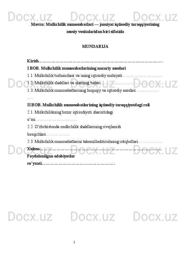 2Mavzu : Mulkchilik munosabatlari — jamiyat iqtisodiy taraqqiyotining
asosiy vositalaridan biri sifatida
MUNDARIJA
Kirish …………………………………………………………………………….
I BOB. Mulkchilik munosabatlarining nazariy asoslari
1.1. Mulkchilik tushunchasi va uning iqtisodiy mohiyati …………………….….
1.2. Mulkchilik shakllari va ularning turlari …………………………………..….
1.3. Mulkchilik munosabatlarining huquqiy va iqtisodiy asoslari …………….
….
II BOB. Mulkchilik munosabatlarining iqtisodiy taraqqiyotdagi roli
2.1. Mulkchilikning bozor iqtisodiyoti sharoitidagi 
o‘rni ………………………...
2.2. O‘zbekistonda mulkchilik shakllarining rivojlanish 
bosqichlari ……………..
2.3. Mulkchilik munosabatlarini takomillashtirishning istiqbollari ……………...
Xulosa ……………………………………………………………………………
Foydalanilgan adabiyotlar 
ro‘yxati ……………………………………………. 