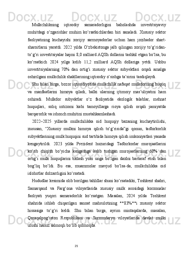 21Mulkchilikning   iqtisodiy   samaradorligini   baholashda   investitsiyaviy
muhitdagi   o‘zgarishlar   muhim   ko‘rsatkichlardan   biri   sanaladi.   Xususiy   sektor
faoliyatining   kuchayishi   xorijiy   sarmoyadorlar   uchun   ham   jozibador   shart-
sharoitlarni   yaratdi.   2022   yilda   O‘zbekistonga   jalb   qilingan   xorijiy   to‘g‘ridan-
to‘g‘ri investitsiyalar hajmi 8,0 milliard AQSh dollarini tashkil etgan bo‘lsa, bu
ko‘rsatkich   2024   yilga   kelib   11,2   milliard   AQSh   dollariga   yetdi.   Ushbu
investitsiyalarning   70%   dan   ortig‘i   xususiy   sektor   subyektlari   orqali   amalga
oshirilgani mulkchilik shakllarining iqtisodiy o‘sishga ta’sirini tasdiqlaydi.
Shu bilan birga, bozor iqtisodiyotida mulkchilik nafaqat mulkdorning huquq
va   manfaatlarini   himoya   qiladi,   balki   ularning   ijtimoiy   mas’uliyatini   ham
oshiradi.   Mulkdor   subyektlar   o‘z   faoliyatida   ekologik   talablar,   mehnat
huquqlari,   soliq   intizomi   kabi   tamoyillarga   rioya   qilish   orqali   jamiyatda
barqarorlik va ishonch muhitini mustahkamlashadi.
2022–2025   yillarda   mulkchilikka   oid   huquqiy   bazaning   kuchaytirilishi,
xususan,   “Xususiy   mulkni   himoya   qilish   to‘g‘risida”gi   qonun,   tadbirkorlik
subyektlarining mulk huquqini sud tartibida himoya qilish imkoniyatlari yanada
kengaytirildi.   2023   yilda   Prezident   huzuridagi   Tadbirkorlar   murojaatlarini
ko‘rib   chiqish   bo‘yicha   kengashga   kelib   tushgan   murojaatlarning   60%   dan
ortig‘i   mulk   huquqlarini   tiklash   yoki   unga   bo‘lgan   daxlni   bartaraf   etish   bilan
bog‘liq   bo‘ldi.   Bu   esa,   muammolar   mavjud   bo‘lsa-da,   mulkchilikka   oid
islohotlar dolzarrligini ko‘rsatadi.
Hududlar kesimida olib borilgan tahlillar shuni ko‘rsatadiki, Toshkent shahri,
Samarqand   va   Farg‘ona   viloyatlarida   xususiy   mulk   asosidagi   korxonalar
faoliyati   yuqori   samaradorlik   ko‘rsatgan.   Masalan,   2024   yilda   Toshkent
shahrida   ishlab   chiqarilgan   sanoat   mahsulotining   **83%**i   xususiy   sektor
hissasiga   to‘g‘ri   keldi.   Shu   bilan   birga,   ayrim   mintaqalarda,   masalan,
Qoraqalpog‘iston   Respublikasi   va   Surxondaryo   viloyatlarida   davlat   mulki
ulushi hanuz salmoqli bo‘lib qolmoqda. 