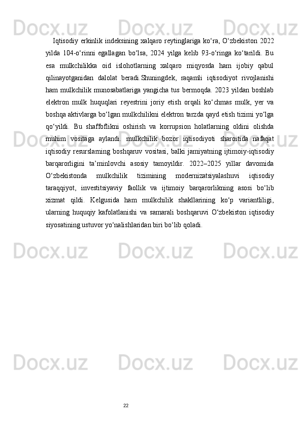 22Iqtisodiy  erkinlik indeksining  xalqaro reytinglariga ko‘ra, O‘zbekiston 2022
yilda   104-o‘rinni   egallagan   bo‘lsa,   2024   yilga   kelib   93-o‘ringa   ko‘tarildi.   Bu
esa   mulkchilikka   oid   islohotlarning   xalqaro   miqyosda   ham   ijobiy   qabul
qilinayotganidan   dalolat   beradi.Shuningdek,   raqamli   iqtisodiyot   rivojlanishi
ham  mulkchilik  munosabatlariga  yangicha tus  bermoqda.  2023 yildan  boshlab
elektron   mulk   huquqlari   reyestrini   joriy   etish   orqali   ko‘chmas   mulk,   yer   va
boshqa aktivlarga bo‘lgan mulkchilikni elektron tarzda qayd etish tizimi yo‘lga
qo‘yildi.   Bu   shaffoflikni   oshirish   va   korrupsion   holatlarning   oldini   olishda
muhim   vositaga   aylandi.   mulkchilik   bozor   iqtisodiyoti   sharoitida   nafaqat
iqtisodiy  resurslarning   boshqaruv   vositasi,   balki   jamiyatning   ijtimoiy-iqtisodiy
barqarorligini   ta’minlovchi   asosiy   tamoyildir.   2022–2025   yillar   davomida
O‘zbekistonda   mulkchilik   tizimining   modernizatsiyalashuvi   iqtisodiy
taraqqiyot,   investitsiyaviy   faollik   va   ijtimoiy   barqarorlikning   asosi   bo‘lib
xizmat   qildi.   Kelgusida   ham   mulkchilik   shakllarining   ko‘p   variantliligi,
ularning   huquqiy   kafolatlanishi   va   samarali   boshqaruvi   O‘zbekiston   iqtisodiy
siyosatining ustuvor yo‘nalishlaridan biri bo‘lib qoladi. 