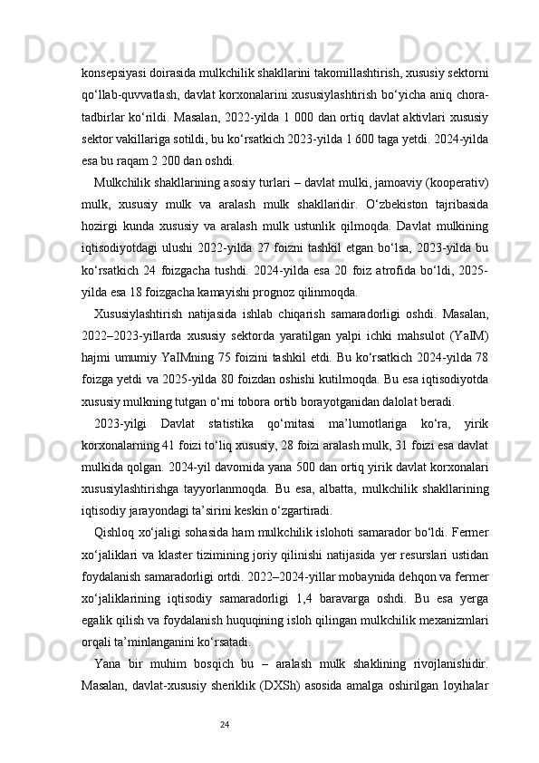 24konsepsiyasi doirasida mulkchilik shakllarini takomillashtirish, xususiy sektorni
qo‘llab-quvvatlash, davlat korxonalarini  xususiylashtirish  bo‘yicha aniq chora-
tadbirlar ko‘rildi. Masalan, 2022-yilda 1 000 dan ortiq davlat aktivlari xususiy
sektor vakillariga sotildi, bu ko‘rsatkich 2023-yilda 1 600 taga yetdi. 2024-yilda
esa bu raqam 2 200 dan oshdi.
Mulkchilik shakllarining asosiy turlari – davlat mulki, jamoaviy (kooperativ)
mulk,   xususiy   mulk   va   aralash   mulk   shakllaridir.   O‘zbekiston   tajribasida
hozirgi   kunda   xususiy   va   aralash   mulk   ustunlik   qilmoqda.   Davlat   mulkining
iqtisodiyotdagi  ulushi  2022-yilda 27 foizni  tashkil  etgan bo‘lsa, 2023-yilda bu
ko‘rsatkich   24   foizgacha   tushdi.   2024-yilda   esa   20   foiz   atrofida   bo‘ldi,   2025-
yilda esa 18 foizgacha kamayishi prognoz qilinmoqda.
Xususiylashtirish   natijasida   ishlab   chiqarish   samaradorligi   oshdi.   Masalan,
2022–2023-yillarda   xususiy   sektorda   yaratilgan   yalpi   ichki   mahsulot   (YaIM)
hajmi umumiy YaIMning 75 foizini tashkil etdi. Bu ko‘rsatkich 2024-yilda 78
foizga yetdi va 2025-yilda 80 foizdan oshishi kutilmoqda. Bu esa iqtisodiyotda
xususiy mulkning tutgan o‘rni tobora ortib borayotganidan dalolat beradi.
2023-yilgi   Davlat   statistika   qo‘mitasi   ma’lumotlariga   ko‘ra,   yirik
korxonalarning 41 foizi to‘liq xususiy, 28 foizi aralash mulk, 31 foizi esa davlat
mulkida qolgan. 2024-yil davomida yana 500 dan ortiq yirik davlat korxonalari
xususiylashtirishga   tayyorlanmoqda.   Bu   esa,   albatta,   mulkchilik   shakllarining
iqtisodiy jarayondagi ta’sirini keskin o‘zgartiradi.
Qishloq xo‘jaligi sohasida ham mulkchilik islohoti samarador bo‘ldi. Fermer
xo‘jaliklari va klaster  tizimining joriy qilinishi  natijasida  yer resurslari ustidan
foydalanish samaradorligi ortdi. 2022–2024-yillar mobaynida dehqon va fermer
xo‘jaliklarining   iqtisodiy   samaradorligi   1,4   baravarga   oshdi.   Bu   esa   yerga
egalik qilish va foydalanish huquqining isloh qilingan mulkchilik mexanizmlari
orqali ta’minlanganini ko‘rsatadi.
Yana   bir   muhim   bosqich   bu   –   aralash   mulk   shaklining   rivojlanishidir.
Masalan,   davlat-xususiy   sheriklik   (DXSh)   asosida   amalga   oshirilgan   loyihalar 