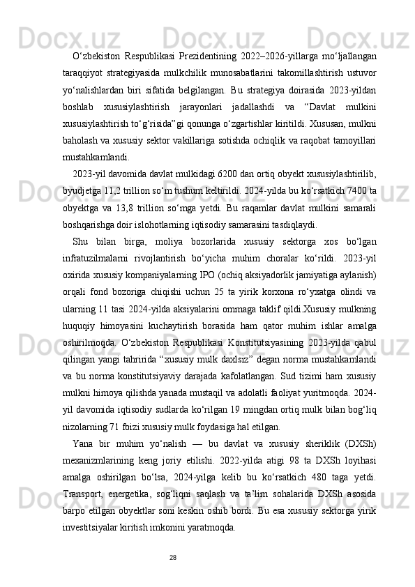 28O‘zbekiston   Respublikasi   Prezidentining   2022–2026-yillarga   mo‘ljallangan
taraqqiyot   strategiyasida   mulkchilik   munosabatlarini   takomillashtirish   ustuvor
yo‘nalishlardan   biri   sifatida   belgilangan.   Bu   strategiya   doirasida   2023-yildan
boshlab   xususiylashtirish   jarayonlari   jadallashdi   va   “Davlat   mulkini
xususiylashtirish to‘g‘risida”gi qonunga o‘zgartishlar kiritildi. Xususan, mulkni
baholash va xususiy sektor vakillariga sotishda ochiqlik va raqobat tamoyillari
mustahkamlandi.
2023-yil davomida davlat mulkidagi 6200 dan ortiq obyekt xususiylashtirilib,
byudjetga 11,2 trillion so‘m tushum keltirildi. 2024-yilda bu ko‘rsatkich 7400 ta
obyektga   va   13,8   trillion   so‘mga   yetdi.   Bu   raqamlar   davlat   mulkini   samarali
boshqarishga doir islohotlarning iqtisodiy samarasini tasdiqlaydi.
Shu   bilan   birga,   moliya   bozorlarida   xususiy   sektorga   xos   bo‘lgan
infratuzilmalarni   rivojlantirish   bo‘yicha   muhim   choralar   ko‘rildi.   2023-yil
oxirida xususiy kompaniyalarning IPO (ochiq aksiyadorlik jamiyatiga aylanish)
orqali   fond   bozoriga   chiqishi   uchun   25   ta   yirik   korxona   ro‘yxatga   olindi   va
ularning 11 tasi 2024-yilda aksiyalarini ommaga taklif qildi.Xususiy mulkning
huquqiy   himoyasini   kuchaytirish   borasida   ham   qator   muhim   ishlar   amalga
oshirilmoqda.   O‘zbekiston   Respublikasi   Konstitutsiyasining   2023-yilda   qabul
qilingan  yangi   tahririda  “xususiy  mulk  daxlsiz”   degan  norma  mustahkamlandi
va   bu   norma   konstitutsiyaviy   darajada   kafolatlangan.   Sud   tizimi   ham   xususiy
mulkni himoya qilishda yanada mustaqil va adolatli faoliyat yuritmoqda. 2024-
yil davomida iqtisodiy sudlarda ko‘rilgan 19 mingdan ortiq mulk bilan bog‘liq
nizolarning 71 foizi xususiy mulk foydasiga hal etilgan.
Yana   bir   muhim   yo‘nalish   —   bu   davlat   va   xususiy   sheriklik   (DXSh)
mexanizmlarining   keng   joriy   etilishi.   2022-yilda   atigi   98   ta   DXSh   loyihasi
amalga   oshirilgan   bo‘lsa,   2024-yilga   kelib   bu   ko‘rsatkich   480   taga   yetdi.
Transport,   energetika,   sog‘liqni   saqlash   va   ta’lim   sohalarida   DXSh   asosida
barpo etilgan obyektlar  soni  keskin oshib bordi. Bu esa xususiy sektorga yirik
investitsiyalar kiritish imkonini yaratmoqda. 