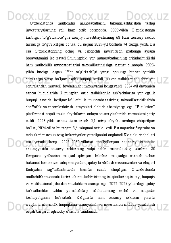 29O‘zbekistonda   mulkchilik   munosabatlarini   takomillashtirishda   tashqi
investitsiyalarning   roli   ham   ortib   bormoqda.   2022-yilda   O‘zbekistonga
kiritilgan   to‘g‘ridan-to‘g‘ri   xorijiy   investitsiyalarning   68   foizi   xususiy   sektor
hissasiga to‘g‘ri kelgan bo‘lsa, bu raqam 2025-yil boshida 74 foizga yetdi. Bu
esa   O‘zbekistonning   ochiq   va   ishonchli   investitsion   makonga   aylana
borayotganini   ko‘rsatadi.Shuningdek,   yer   munosabatlarining   erkinlashtirilishi
ham   mulkchilik   munosabatlarini   takomillashtirishga   xizmat   qilmoqda.   2023-
yilda   kuchga   kirgan   “Yer   to‘g‘risida”gi   yangi   qonunga   binoan   yuridik
shaxslarga   yerga   bo‘lgan   egalik   huquqi   berildi,   bu   esa   tadbirkorlar   uchun   yer
resurslaridan mustaqil foydalanish imkoniyatini kengaytirdi. 2024-yil davomida
sanoat   hududlarida   3   mingdan   ortiq   tadbirkorlik   sub’yektlariga   yer   egalik
huquqi   asosida   berilgan.Mulkchilik   munosabatlarining   takomillashtirilishida
shaffoflik   va   raqamlashtirish   jarayonlari   alohida   ahamiyatga   ega.   “E-auksion”
platformasi   orqali   mulk   obyektlarini   onlayn   xususiylashtirish   mexanizmi   joriy
etildi.   2023-yilda   ushbu   tizim   orqali   2,1   ming   obyekt   savdoga   chiqarilgan
bo‘lsa, 2024-yilda bu raqam 3,6 mingtani tashkil etdi. Bu raqamlar fuqarolar va
tadbirkorlar uchun teng imkoniyatlar yaratilganini anglatadi.Kelajak istiqbollari
esa   yanada   keng.   2025–2030-yillarga   mo‘ljallangan   iqtisodiy   islohotlar
strategiyasida   xususiy   sektorning   yalpi   ichki   mahsulotdagi   ulushini   80
foizgacha   yetkazish   maqsad   qilingan.   Mazkur   maqsadga   erishish   uchun
hukumat tomonidan soliq imtiyozlari, qulay kreditlash mexanizmlari va eksport
faoliyatini   rag‘batlantiruvchi   tizimlar   ishlab   chiqilgan.   O‘zbekistonda
mulkchilik munosabatlarini takomillashtirishning istiqbollari iqtisodiy, huquqiy
va   institutsional   jihatdan   mustahkam   asosga   ega.   2022–2025-yillardagi   ijobiy
ko‘rsatkichlar   ushbu   yo‘nalishdagi   islohotlarning   izchil   va   natijador
kechayotganini   ko‘rsatadi.   Kelgusida   ham   xususiy   sektorni   yanada
rivojlantirish,   mulk   huquqlarini   himoyalash   va   investitsion   muhitni   yaxshilash
orqali barqaror iqtisodiy o‘sish ta’minlanadi. 