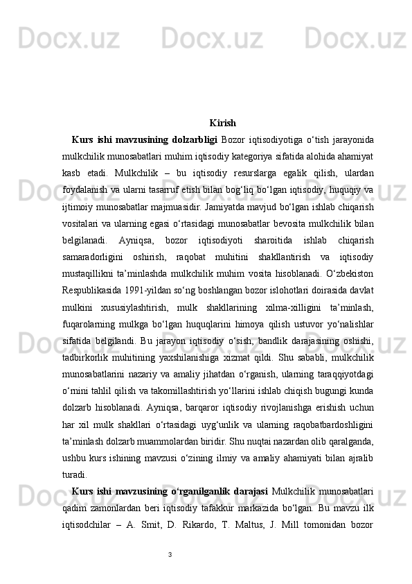 3 Kirish
Kurs   ishi   mavzusining   dolzarbligi   Bozor   iqtisodiyotiga   o‘tish   jarayonida
mulkchilik munosabatlari muhim iqtisodiy kategoriya sifatida alohida ahamiyat
kasb   etadi.   Mulkchilik   –   bu   iqtisodiy   resurslarga   egalik   qilish,   ulardan
foydalanish va ularni tasarruf etish bilan bog‘liq bo‘lgan iqtisodiy, huquqiy va
ijtimoiy munosabatlar majmuasidir. Jamiyatda mavjud bo‘lgan ishlab chiqarish
vosital ari  va ularning egasi  o‘rtasidagi  munosabatlar  bevosita mulkchilik bilan
belgilanadi.   Ayniqsa,   bozor   iqtisodiyoti   sharoitida   ishlab   chiqarish
samaradorligini   oshirish,   raqobat   muhitini   shakllantirish   va   iqtisodiy
mustaqillikni   ta’minlashda   mulkchilik   muhim   vosita   hisoblanadi.   O‘zbekiston
Respublikasida 1991-yildan so‘ng boshlangan bozor islohotlari doirasida davlat
mulkini   xususiylashtirish,   mulk   shakllarining   xilma-xilligini   ta’minlash,
fuqarolarning   mulkga   bo‘lgan   huquqlarini   himoya   qilish   ustuvor   yo‘nalishlar
sifatida   belgilandi.   Bu   jarayon   iqtisodiy   o‘sish,   bandlik   darajasining   oshishi,
tadbirkorlik   muhitining   yaxshilanishiga   xizmat   qildi.   Shu   sababli,   mulkchilik
munosabatlarini   nazariy   va   amaliy   jihatdan   o‘rganish,   ularning   taraqqiyotdagi
o‘rnini tahlil qilish va takomillashtirish yo‘llarini ishlab chiqish bugungi kunda
dolzarb   hisoblanadi.   Ayniqsa,   barqaror   iqtisodiy   rivojlanishga   erishish   uchun
har   xil   mulk   shakllari   o‘rtasidagi   uyg‘unlik   va   ularning   raqobatbardoshligini
ta’minlash dolzarb muammolardan biridir. Shu nuqtai nazardan olib qaralganda,
ushbu   kurs   ishining   mavzusi   o‘zining   ilmiy   va   amaliy   ahamiyati   bilan   ajralib
turadi.
Kurs   ishi   mavzusining   o‘rganilganlik   darajasi   Mulkchilik   munosabatlari
qadim   zamonlardan   beri   iqtisodiy   tafakkur   markazida   bo‘lgan.   Bu   mavzu   ilk
iqtisodchilar   –   A.   Smit,   D.   Rikardo,   T.   Maltus,   J.   Mill   tomonidan   bozor 