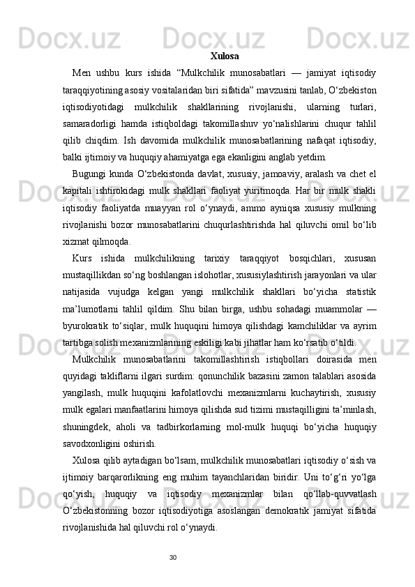30 Xulosa  
Men   ushbu   kurs   ishida   “Mulkchilik   munosabatlari   —   jamiyat   iqtisodiy
taraqqiyotining asosiy vositalaridan biri sifatida” mavzusini tanlab, O‘zbekiston
iqtisodiyotidagi   mulkchilik   shakllarining   rivojlanishi,   ularning   turlari,
samaradorligi   hamda   istiqboldagi   takomillashuv   yo‘nalishlarini   chuqur   tahlil
qilib   chiqdim.   Ish   davomida   mulkchilik   munosabatlarining   nafaqat   iqtisodiy,
balki ijtimoiy va huquqiy ahamiyatga ega ekanligini anglab yetdim.
Bugungi   kunda   O‘zbekistonda   davlat,   xususiy,   jamoaviy,   aralash   va   chet   el
kapitali   ishtirokidagi   mulk   shakllari   faoliyat   yuritmoqda.   Har   bir   mulk   shakli
iqtisodiy   faoliyatda   muayyan   rol   o‘ynaydi,   ammo   ayniqsa   xususiy   mulkning
rivojlanishi   bozor   munosabatlarini   chuqurlashtirishda   hal   qiluvchi   omil   bo‘lib
xizmat qilmoqda.
Kurs   ishida   mulkchilikning   tarixiy   taraqqiyot   bosqichlari,   xususan
mustaqillikdan so‘ng boshlangan islohotlar, xususiylashtirish jarayonlari va ular
natijasida   vujudga   kelgan   yangi   mulkchilik   shakllari   bo‘yicha   statistik
ma’lumotlarni   tahlil   qildim.   Shu   bilan   birga,   ushbu   sohadagi   muammolar   —
byurokratik   to‘siqlar,   mulk   huquqini   himoya   qilishdagi   kamchiliklar   va   ayrim
tartibga solish mexanizmlarining eskiligi kabi jihatlar ham ko‘rsatib o‘tildi.
Mulkchilik   munosabatlarini   takomillashtirish   istiqbollari   doirasida   men
quyidagi takliflarni ilgari surdim: qonunchilik bazasini zamon talablari asosida
yangilash,   mulk   huquqini   kafolatlovchi   mexanizmlarni   kuchaytirish,   xususiy
mulk egalari manfaatlarini himoya qilishda sud tizimi mustaqilligini ta’minlash,
shuningdek,   aholi   va   tadbirkorlarning   mol-mulk   huquqi   bo‘yicha   huquqiy
savodxonligini oshirish.
Xulosa qilib aytadigan bo‘lsam, mulkchilik munosabatlari iqtisodiy o‘sish va
ijtimoiy   barqarorlikning   eng   muhim   tayanchlaridan   biridir.   Uni   to‘g‘ri   yo‘lga
qo‘yish,   huquqiy   va   iqtisodiy   mexanizmlar   bilan   qo‘llab-quvvatlash
O‘zbekistonning   bozor   iqtisodiyotiga   asoslangan   demokratik   jamiyat   sifatida
rivojlanishida hal qiluvchi rol o‘ynaydi. 