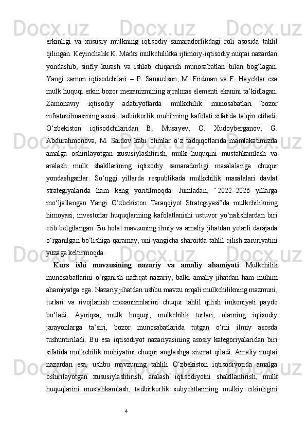 4erkinligi   va   xususiy   mulkning   iqtisodiy   samaradorlikdagi   roli   asosida   tahlil
qilingan. Keyinchalik K. Marks mulkchilikka ijtimoiy-iqtisodiy nuqtai nazardan
yondashib,   sinfiy   kurash   va   ishlab   chiqarish   munosabatlari   bilan   bog‘lagan.
Yangi   zamon   iqtisodchilari   –   P.   Samuelson,   M.   Fridman   va   F.   Hayeklar   esa
mulk huquqi erkin bozor mexanizmining ajralmas elementi ekanini ta’kidlagan.
Zamonaviy   iqtisodiy   adabiyotlarda   mulkchilik   munosabatlari   bozor
infratuzilmasining asosi, tadbirkorlik muhitining kafolati sifatida talqin etiladi.
O‘zbekiston   iqtisodchilaridan   B.   Musayev,   O.   Xudoyberganov,   G.
Abdurahmonova,   M.   Saidov   kabi   olimlar   o‘z   tadqiqotlarida   mamlakatimizda
amalga   oshirilayotgan   xususiylashtirish,   mulk   huquqini   mustahkamlash   va
aralash   mulk   shakllarining   iqtisodiy   samaradorligi   masalalariga   chuqur
yondashganlar.   So‘nggi   yillarda   respublikada   mulkchilik   masalalari   davlat
strategiyalarida   ham   keng   yoritilmoqda.   Jumladan,   “2022–2026   yillarga
mo‘ljallangan   Yangi   O‘zbekiston   Taraqqiyot   Strategiyasi”da   mulkchilikning
himoyasi,   investorlar   huquqlarining   kafolatlanishi   ustuvor   yo‘nalishlardan   biri
etib belgilangan. Bu holat mavzuning ilmiy va amaliy jihatdan yetarli darajada
o‘rganilgan bo‘lishiga qaramay, uni yangicha sharoitda tahlil qilish zaruriyatini
yuzaga keltirmoqda.
Kurs   ishi   mavzusining   nazariy   va   amaliy   ahamiyati   Mulkchilik
munosabatlarini   o‘rganish   nafaqat   nazariy,   balki   amaliy   jihatdan   ham   muhim
ahamiyatga ega. Nazariy jihatdan ushbu mavzu orqali mulkchilikning mazmuni,
turlari   va   rivojlanish   mexanizmlarini   chuqur   tahlil   qilish   imkoniyati   paydo
bo‘ladi.   Ayniqsa,   mulk   huquqi,   mulkchilik   turlari,   ularning   iqtisodiy
jarayonlarga   ta’siri,   bozor   munosabatlarida   tutgan   o‘rni   ilmiy   asosda
tushuntiriladi.   Bu   esa   iqtisodiyot   nazariyasining   asosiy   kategoriyalaridan   biri
sifatida   mulkchilik   mohiyatini   chuqur   anglashga   xizmat   qiladi.   Amaliy   nuqtai
nazardan   esa,   ushbu   mavzuning   tahlili   O‘zbekiston   iqtisodiyotida   amalga
oshirilayotgan   xususiylashtirish,   aralash   iqtisodiyotni   shakllantirish,   mulk
huquqlarini   mustahkamlash,   tadbirkorlik   subyektlarining   mulkiy   erkinligini 
