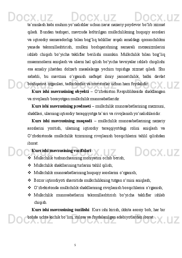 5ta’minlash kabi muhim yo‘nalishlar uchun zarur nazariy poydevor bo‘lib xizmat
qiladi.   Bundan   tashqari,   mavzuda   keltirilgan   mulkchilikning   huquqiy   asoslari
va iqtisodiy samaradorligi bilan bog‘liq tahlillar orqali amaldagi qonunchilikni
yanada   takomillashtirish,   mulkni   boshqarishning   samarali   mexanizmlarini
ishlab   chiqish   bo‘yicha   takliflar   berilishi   mumkin.   Mulkchilik   bilan   bog‘liq
muammolarni aniqlash va ularni hal qilish bo‘yicha tavsiyalar ishlab chiqilishi
esa   amaliy   jihatdan   dolzarb   masalalarga   yechim   topishga   xizmat   qiladi.   Shu
sababli,   bu   mavzuni   o‘rganish   nafaqat   ilmiy   jamoatchilik,   balki   davlat
boshqaruvi organlari, tadbirkorlar va investorlar uchun ham foydalidir.
Kurs   ishi   mavzusining   obyekti   –   O‘zbekiston   Respublikasida   shakllangan
va rivojlanib borayotgan mulkchilik munosabatlaridir.
Kurs ishi mavzusining predmeti  – mulkchilik munosabatlarining mazmuni,
shakllari, ularning iqtisodiy taraqqiyotga ta’siri va rivojlanish yo‘nalishlaridir.
Kurs   ishi   mavzusining   maqsadi   –   mulkchilik   munosabatlarining   nazariy
asoslarini   yoritish,   ularning   iqtisodiy   taraqqiyotdagi   rolini   aniqlash   va
O‘zbekistonda   mulkchilik   tizimining   rivojlanish   bosqichlarini   tahlil   qilishdan
iborat.
Kurs ishi mavzusining vazifalari
 Mulkchilik tushunchasining mohiyatini ochib berish;
 Mulkchilik shakllarining turlarini tahlil qilish;
 Mulkchilik munosabatlarining huquqiy asoslarini o‘rganish;
 Bozor iqtisodiyoti sharoitida mulkchilikning tutgan o‘rnini aniqlash;
 O‘zbekistonda mulkchilik shakllarining rivojlanish bosqichlarini o‘rganish;
 Mulkchilik   munosabatlarini   takomillashtirish   bo‘yicha   takliflar   ishlab
chiqish.
Kurs ishi mavzusining tuzilishi    Kurs ishi kirish, ikkita asosiy bob, har bir
bobda uchta kichik bo‘lim, xulosa va foydalanilgan adabiyotlardan iborat. 