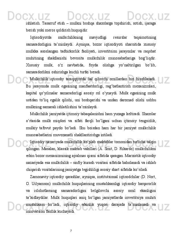 7ishlatish.   Tasarruf   etish   –   mulkni   boshqa   shaxslarga   topshirish,   sotish,   ijaraga
berish yoki meros qoldirish huquqidir.
Iqtisodiyotda   mulkchilikning   mavjudligi   resurslar   taqsimotining
samaradorligini   ta’minlaydi.   Ayniqsa,   bozor   iqtisodiyoti   sharoitida   xususiy
mulkka   asoslangan   tadbirkorlik   faoliyati,   investitsion   jarayonlar   va   raqobat
muhitining   shakllanishi   bevosita   mulkchilik   munosabatlariga   bog‘liqdir.
Xususiy   mulk,   o‘z   navbatida,   foyda   olishga   yo‘naltirilgan   bo‘lib,
samaradorlikni oshirishga kuchli turtki beradi.
Mulkchilik   iqtisodiy   taraqqiyotda   hal   qiluvchi   omillardan   biri   hisoblanadi.
Bu   jarayonda   mulk   egasining   manfaatdorligi,   rag‘batlantirish   mexanizmlari,
kapital   qo‘yilmalar   samaradorligi   asosiy   rol   o‘ynaydi.   Mulk   egasining   mulk
ustidan   to‘liq   egalik   qilishi,   uni   boshqarishi   va   undan   daromad   olishi   ushbu
mulkning samarali ishlatilishini ta’minlaydi.
Mulkchilik jamiyatda ijtimoiy tabaqalanishni ham yuzaga keltiradi. Shaxslar
o‘rtasida   mulk   miqdori   va   sifati   farqli   bo‘lgani   uchun   ijtimoiy   tengsizlik,
mulkiy   tafovut   paydo   bo‘ladi.   Shu   boisdan   ham   har   bir   jamiyat   mulkchilik
munosabatlarini muvozanatli shakllantirishga intiladi.
Iqtisodiy nazariyada mulkchilik ko‘plab maktablar tomonidan turlicha talqin
qilingan. Masalan, klassik maktab vakillari (A. Smit, D. Rikardo) mulkchilikni
erkin bozor mexanizmining ajralmas qismi sifatida qaragan. Marxistik iqtisodiy
nazariyada esa mulkchilik – sinfiy kurash vositasi sifatida baholanadi va ishlab
chiqarish vositalarining jamiyatga tegishliligi asosiy shart sifatida ko‘riladi.
Zamonaviy iqtisodiy qarashlar, ayniqsa, institutsional  iqtisodchilar (D. Nort,
O.   Uilyamson)   mulkchilik   huquqlarining   mustahkamligi   iqtisodiy   barqarorlik
va   islohotlarning   samaradorligini   belgilovchi   asosiy   omil   ekanligini
ta’kidlaydilar.   Mulk   huquqlari   aniq   bo‘lgan   jamiyatlarda   investitsiya   muhiti
mustahkam   bo‘ladi,   iqtisodiy   erkinlik   yuqori   darajada   ta’minlanadi   va
innovatsion faollik kuchayadi. 
