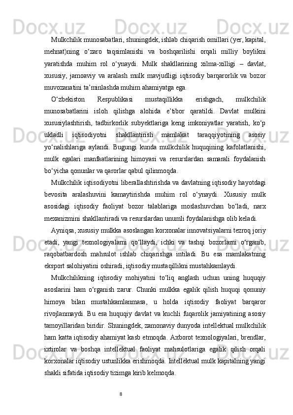 8Mulkchilik munosabatlari, shuningdek, ishlab chiqarish omillari (yer, kapital,
mehnat)ning   o‘zaro   taqsimlanishi   va   boshqarilishi   orqali   milliy   boylikni
yaratishda   muhim   rol   o‘ynaydi.   Mulk   shakllarining   xilma-xilligi   –   davlat,
xususiy,   jamoaviy   va   aralash   mulk   mavjudligi   iqtisodiy   barqarorlik   va   bozor
muvozanatini ta’minlashda muhim ahamiyatga ega.
O‘zbekiston   Respublikasi   mustaqillikka   erishgach,   mulkchilik
munosabatlarini   isloh   qilishga   alohida   e’tibor   qaratildi.   Davlat   mulkini
xususiylashtirish,   tadbirkorlik   subyektlariga   keng   imkoniyatlar   yaratish,   ko‘p
ukladli   iqtisodiyotni   shakllantirish   mamlakat   taraqqiyotining   asosiy
yo‘nalishlariga   aylandi.   Bugungi   kunda   mulkchilik   huquqining   kafolatlanishi,
mulk   egalari   manfaatlarining   himoyasi   va   resurslardan   samarali   foydalanish
bo‘yicha qonunlar va qarorlar qabul qilinmoqda.
Mulkchilik iqtisodiyotni liberallashtirishda va davlatning iqtisodiy hayotdagi
bevosita   aralashuvini   kamaytirishda   muhim   rol   o‘ynaydi.   Xususiy   mulk
asosidagi   iqtisodiy   faoliyat   bozor   talablariga   moslashuvchan   bo‘ladi,   narx
mexanizmini shakllantiradi va resurslardan unumli foydalanishga olib keladi.
Ayniqsa, xususiy mulkka asoslangan korxonalar innovatsiyalarni tezroq joriy
etadi,   yangi   texnologiyalarni   qo‘llaydi,   ichki   va   tashqi   bozorlarni   o‘rganib,
raqobatbardosh   mahsulot   ishlab   chiqarishga   intiladi.   Bu   esa   mamlakatning
eksport salohiyatini oshiradi, iqtisodiy mustaqillikni mustahkamlaydi.
Mulkchilikning   iqtisodiy   mohiyatini   to‘liq   anglash   uchun   uning   huquqiy
asoslarini   ham   o‘rganish   zarur.   Chunki   mulkka   egalik   qilish   huquqi   qonuniy
himoya   bilan   mustahkamlanmasa,   u   holda   iqtisodiy   faoliyat   barqaror
rivojlanmaydi.   Bu   esa   huquqiy   davlat   va   kuchli   fuqarolik   jamiyatining   asosiy
tamoyillaridan biridir.   Shuningdek, zamonaviy dunyoda intellektual mulkchilik
ham katta iqtisodiy ahamiyat kasb etmoqda. Axborot texnologiyalari, brendlar,
ixtirolar   va   boshqa   intellektual   faoliyat   mahsulotlariga   egalik   qilish   orqali
korxonalar iqtisodiy ustunlikka erishmoqda. Intellektual mulk kapitalning yangi
shakli sifatida iqtisodiy tizimga kirib kelmoqda. 