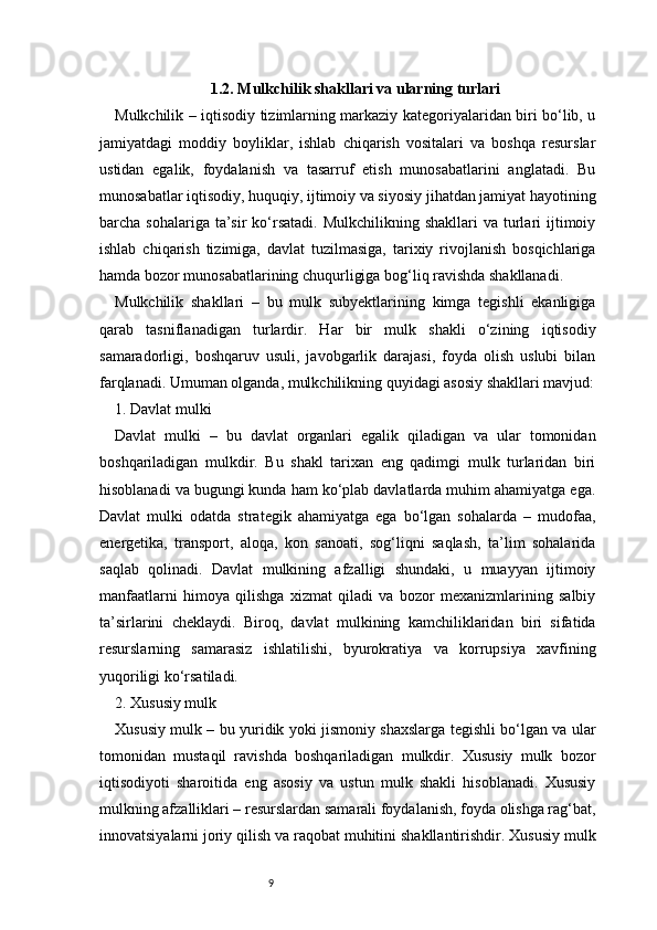 91.2. Mulkchilik shakllari va ularning turlari
Mulkchilik – iqtisodiy tizimlarning markaziy kategoriyalaridan biri bo‘lib, u
jamiyatdagi   moddiy   boyliklar,   ishlab   chiqarish   vositalari   va   boshqa   resurslar
ustidan   egalik,   foydalanish   va   tasarruf   etish   munosabatlarini   anglatadi.   Bu
munosabatlar iqtisodiy, huquqiy, ijtimoiy va siyosiy jihatdan jamiyat hayotining
barcha sohalariga  ta’sir  ko‘rsatadi.  Mulkchilikning  shakllari  va  turlari  ijtimoiy
ishlab   chiqarish   tizimiga,   davlat   tuzilmasiga,   tarixiy   rivojlanish   bosqichlariga
hamda bozor munosabatlarining chuqurligiga bog‘liq ravishda shakllanadi.
Mulkchilik   shakllari   –   bu   mulk   subyektlarining   kimga   tegishli   ekanligiga
qarab   tasniflanadigan   turlardir.   Har   bir   mulk   shakli   o‘zining   iqtisodiy
samaradorligi,   boshqaruv   usuli,   javobgarlik   darajasi,   foyda   olish   uslubi   bilan
farqlanadi. Umuman olganda, mulkchilikning quyidagi asosiy shakllari mavjud:
1. Davlat mulki
Davlat   mulki   –   bu   davlat   organlari   egalik   qiladigan   va   ular   tomonidan
boshqariladigan   mulkdir.   Bu   shakl   tarixan   eng   qadimgi   mulk   turlaridan   biri
hisoblanadi va bugungi kunda ham ko‘plab davlatlarda muhim ahamiyatga ega.
Davlat   mulki   odatda   strategik   ahamiyatga   ega   bo‘lgan   sohalarda   –   mudofaa,
energetika,   transport,   aloqa,   kon   sanoati,   sog‘liqni   saqlash,   ta’lim   sohalarida
saqlab   qolinadi.   Davlat   mulkining   afzalligi   shundaki,   u   muayyan   ijtimoiy
manfaatlarni   himoya   qilishga   xizmat   qiladi   va   bozor   mexanizmlarining   salbiy
ta’sirlarini   cheklaydi.   Biroq,   davlat   mulkining   kamchiliklaridan   biri   sifatida
resurslarning   samarasiz   ishlatilishi,   byurokratiya   va   korrupsiya   xavfining
yuqoriligi ko‘rsatiladi.
2. Xususiy mulk
Xususiy mulk – bu yuridik yoki jismoniy shaxslarga tegishli bo‘lgan va ular
tomonidan   mustaqil   ravishda   boshqariladigan   mulkdir.   Xususiy   mulk   bozor
iqtisodiyoti   sharoitida   eng   asosiy   va   ustun   mulk   shakli   hisoblanadi.   Xususiy
mulkning afzalliklari – resurslardan samarali foydalanish, foyda olishga rag‘bat,
innovatsiyalarni joriy qilish va raqobat muhitini shakllantirishdir. Xususiy mulk 