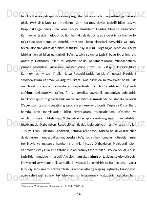 hamkorlikni   saqlab   qolish   va   uni   yangi   sharoitda   yanada   rivojlantirishga   harakat
qildi.   1995-yil   6-iyun   kuni   Prezident   Islom   Karimov   davlat   tashrifi   bilan   Latviya
Respublikasiga   bordi.   Shu   kuni   Latviya   Prezidenti   Guntas   Ulmanis   bilan'Islom
Karimov   o'rtasida   muloqot   bo'lib,   har   ikki   davlat   o'rtasida   do'stlik   va   hamkorlik
to'g'risida   shartnoma   chunonchi,   transport,   havo   aloqalari,   sayyohlik   va   ilmiy-
texnik aloqalar yuzasidan bitimlar tuzildi. 7-iyun kuni u Riga biijasi binosida Latviya
ishbilarmonlari bilan uchrashdi. So'ng Latviya seymiga tashrif buyurib, uning raisi
Anatoliy   Gorbunov   bilan   muloqotda   bo'lib   parlamentlararo   munosabatlarni
yanada   yaxshilash   yuzasidan   kelishib   olindi.   7
1995-yil   7-8-iyun   kunlari   Islom
Karimov   rasmiy   tashrif   bilan   Litva   Respublikasida   bo'ldi.   Vilnusdagi   Prezident
saroyida   Islom   Karimov   va   Angirdis   Brazauskas   o'rtasida   muzokaralar   bo'ldi.   Ikki
mamlakat   o'rtasida   hamkorlikni   rivojlantirish   va   chuqurlashtirish   to'g'risida
Qo'shma   Deklaratsiya,   ta’lim,   fan   va   texnika,   sayyohlik,   madaniyat   sohalarida
hamkorlik qilish to'g'risida hukumatlararo bitimlar imzolandi. Mustaqillik yillarida
O'zbekiston   tashqi   siyosatining   gecgrafiyasi   kengayib   bordi.   Yaqin   va   O'rta   Sharq
hamda   Arab   mamlakatlari   bilan   davlatlararo   munosabatlami   o'matish   va
rivojlantirishga     intilish   ham   0‘zbekiston   tashqi   siyosatining   muhim   yo‘nalishlari
hisoblanadi.   0‘zbekiston   Respublikasi   davlat   delegatsiyasi   rasmiy   tashrif   bilan
Turkiya, Eron, Pokiston, Hindiston, Saudiya Arabistoni, Misrda bo‘ldi va ular bilan
davlatlararo   munosabatlaming   asoslari   to‘g‘risida   shartnomalar,   iqtisodiy,   ilmiy-
texnikaviy   va   madaniy   hamkorlik   bitimlari   tuzdi.   0‘zbekiston   Prezidenti   Islom
Karimov   1999-yil   14-17-sentabr   kunlari  rasmiy  tashrif   bilan   Isroilda  bo‘ldi.   Xo‘sh,
tashrifdan muddao nima edi? Avvalo, mamlakatlarimiz o‘rtasidagi savdo-iqtisodiy,
ilmiy-texnikaviy hamkorlik sarhadlarini yanada kengaytirish va buning uchun zarur
huquqiy asoslami mustahkamlash. Isroil davlatining bugungi iqtisodiy taraqqiyoti,
aqliy   salohiyati,   yuksak   texnologiyasi,   ilmiy-texnikaviy   yutuqlari   haqiqatan   ham
7
 Yo‘ldoshev M.  Tashqi siyosat nazariyasi . – T.: YIMI, 2020.54-b
14 