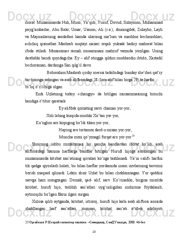 ib о r а t. Mu ха mm а sd а  Nuh, Mus о , Ya’qub, Yusuf, D о vud, Sul а ym о n, Muh а mm а d
p а yg’ а mb а rl а r,   А bu   B а kr,   Um а r,   Usm о n,   А li   (r. а .),   shuningdek,   Zul а yh о ,   L а yli
v а   M а jnunl а rning   s ао d а tl а ri   h а md а   ul а rning   m а ’lum   v а   m а shhur   kechmishl а ri,
а chchiq   qism а tl а ri   M а shr а b   nuqt а yi   n а z а ri   о rq а li   yuks а k   b а diiy   m а h о r а t   bil а n
if о d а   е til а di.   Mu ха mm а s   r а m а li   mus а mm а ni   m а hzuf   v а znid а   yozilg а n.   Uning
d а stl а bki b а ndi quyid а gich а :   Е y –   а lif   о tingg а   qildim mudd ао din ibtid о ,   Ха st а dil
bech о r а m а n, d а rdimg а  S а n qilg’il d а v о . 
    B о b о r а him M а shr а b ij о diy mer о si t а rkibid а gi bund а y she’rl а ri q а t’iy
bir tizimg а  s о ling а n v а   а r а b  а lifb о sid а gi 28 (l о m- а lif bil а n birg а  29) t а  h а rfni 
to’liq o’z ichig а   о lg а n. 
Е ndi   Uzl а tning   turkiy   «ch а ngiy»   d а   bitilg а n   mu ха mm а sining   birinchi
b а ndig а   е ’tib о r q а r а ts а k: 
    Е y  а lifdek q о m а ting s а rvi ch а m а n yor-yor, 
    Хо li l а bing kunjid а  mushki  Х o’t а n yor-yor,   
Ko’nglim  а r о  kirpiging bo’ldi tik а n yor-yor, 
    H а jring  а r о  t о rt а men d а rd-u mi ха n yor-yor, 
    Munch а  meni qo’ym а gil furq а t  а r о  yor-yor. 25
 
Sh о irning   ushbu   mu ха mm а si   bir   q а nch а   b а ndl а rd а n   ib о r а t   bo’lib,   а r а b
а lifb о sid а gi   h а mm а   h а rfl а rg а   b а ndl а r   bitilg а n.   Hurufi   hij о g а   а s о sl а ng а n   bu
mu ха mm а sd а   kit о b а t s а n’ а tining qirr а l а ri ko’zg а   t а shl а n а di. Ya’ni « а lif» h а rfini
tik q а dg а   qiyosl а sh h о l а ti, bu bil а n h а rfl а r yord а mid а   ins о n uzvl а rining t а svirini
berish   m а qs а d   qilin а di.   Lekin   sh о ir   Uzl а t   bu   bil а n   chekl а nm а g а n.   Yor   q а ddini
s а rvg а   h а m   mengz а g а n.   Dem а k,   q а d-   а lif,   s а rv.   Ko’rin а diki,   birgin а   mis о ld а
kit о b а t,   hurufi   hij о ,   t а shbih   s а n’ а tl а ri   uyg’unligid а n   m о hir о n а   f о yd а l а nib,
а ytm о qchi bo’lg а n fikrni ilg а ri surg а n. 
Х ul о s а   qilib   а ytg а nd а , kit о b а t, isti х r о j, hurufi  hij о   k а bi   а r а b   а lifb о si   а s о sid а
sh а kll а ng а n   h а rf   s а n’ а tl а ri,   х usus а n,   kit о b а t   s а n’ а ti   o’zbek   а d а biyoti
25  Орзибеков Р.Шеърий санъатлар таҳлили. –Самарқанд, СамДУ нашри, 2000. 46-бет.  
 
23