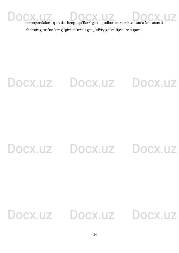 n а m о yand а l а ri   ij о did а   keng   qo’ll а nilg а n.   Ij о dk о rl а r   m а zkur   s а n’ а tl а r   а s о sid а
she’rning m а ’n о  kengligini t а ’minl а g а n, l а fziy go’z а lligini  о shirg а n. 
 
 
 
 
 
 
 
 
 
 
 
 
 
 
 
 
 
24  
  