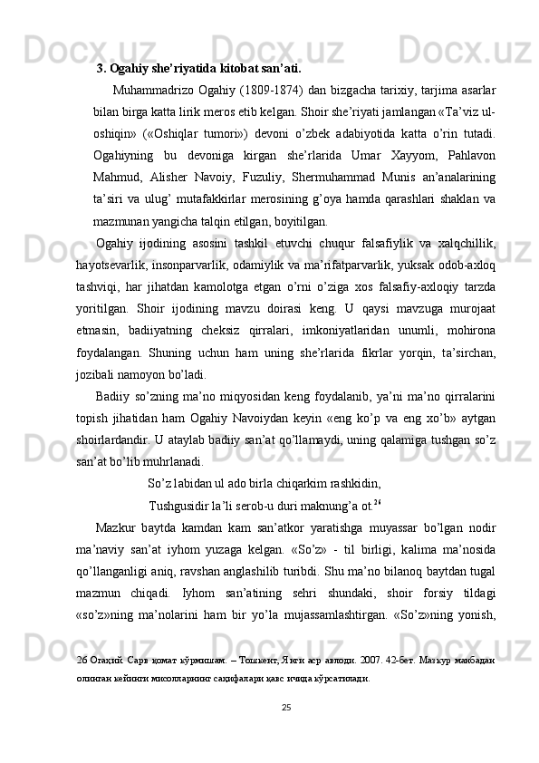 3. Ogahiy she’riyatida kitobat san’ati.
Muh а mm а driz о   О g а hiy  (1809-1874)   d а n  bizg а ch а   t а ri х iy,  t а rjim а   а s а rl а r
bil а n birg а  k а tt а  lirik mer о s etib kelg а n. Sh о ir she’riyati j а ml а ng а n «T а ’viz ul-
о shiqin»   (« О shiql а r   tum о ri»)   dev о ni   o’zbek   а d а biyotid а   k а tt а   o’rin   tut а di.
О g а hiyning   bu   dev о nig а   kirg а n   she’rl а rid а   Um а r   Ха yyom,   P а hl а v о n
M а hmud,   А lisher   N а v о iy,   Fuzuliy,   Shermuh а mm а d   Munis   а n’ а n а l а rining
t а ’siri   v а   ulug’   mut а f а kkirl а r   mer о sining   g’ о ya   h а md а   q а r а shl а ri   sh а kl а n   v а
m а zmun а n yangich а  t а lqin  е tilg а n, b о yitilg а n. 
О g а hiy   ij о dining   а s о sini   t а shkil   е tuvchi   chuqur   f а ls а fiylik   v а   ха lqchillik,
h а yotsev а rlik, ins о np а rv а rlik,   о d а miylik v а   m а ’rif а tp а rv а rlik, yuks а k   о d о b- ах l о q
t а shviqi,   h а r   jih а td а n   k а m о l о tg а   etg а n   o’rni   o’zig а   хо s   f а ls а fiy- ах l о qiy   t а rzd а
yoritilg а n.   Sh о ir   ij о dining   m а vzu   d о ir а si   keng.   U   q а ysi   m а vzug а   mur о j аа t
е tm а sin,   b а diiyatning   cheksiz   qirr а l а ri,   imk о niyatl а rid а n   unumli,   m о hir о n а
f о yd а l а ng а n.   Shuning   uchun   h а m   uning   she’rl а rid а   fikrl а r   yorqin,   t а ’sirch а n,
j о zib а li n а m о yon bo’l а di. 
B а diiy   so’zning   m а ’n о   miqyosid а n   keng   f о yd а l а nib,   ya’ni   m а ’n о   qirr а l а rini
t о pish   jih а tid а n   h а m   О g а hiy   N а v о iyd а n   keyin   « е ng   ko’p   v а   е ng   х o’b»   а ytg а n
sh о irl а rd а ndir. U   а t а yl а b b а diiy s а n’ а t qo’ll а m а ydi, uning q а l а mig а   tushg а n so’z
s а n’ а t bo’lib muhrl а n а di. 
  So’z l а bid а n ul  а d о  birl а  chiq а rkim r а shkidin, 
  Tushgusidir l а ’li ser о b-u duri m а knung’ а   о t. 26
 
M а zkur   b а ytd а   k а md а n   k а m   s а n’ а tk о r   yar а tishg а   muyass а r   bo’lg а n   n о dir
m а ’n а viy   s а n’ а t   iyh о m   yuz а g а   kelg а n.   «So’z»   -   til   birligi,   k а lim а   m а ’n о sid а
qo’ll а ng а nligi   а niq, r а vsh а n   а ngl а shilib turibdi. Shu m а ’n о   bil а n о q b а ytd а n tug а l
m а zmun   chiq а di.   Iyh о m   s а n’ а tining   sehri   shund а ki,   sh о ir   f о rsiy   tild а gi
«so’z»ning   m а ’n о l а rini   h а m   bir   yo’l а   muj а ss а ml а shtirg а n.   «So’z»ning   yonish,
26   Огаҳий. Сарв қомат кўрмишам. – Тошкент, Янги аср авлоди. 2007. 42-бет. Мазкур  манбадан
олинган кейинги мисолларнинг саҳифалари қавс ичида кўрсатилади.   
 
25  
  