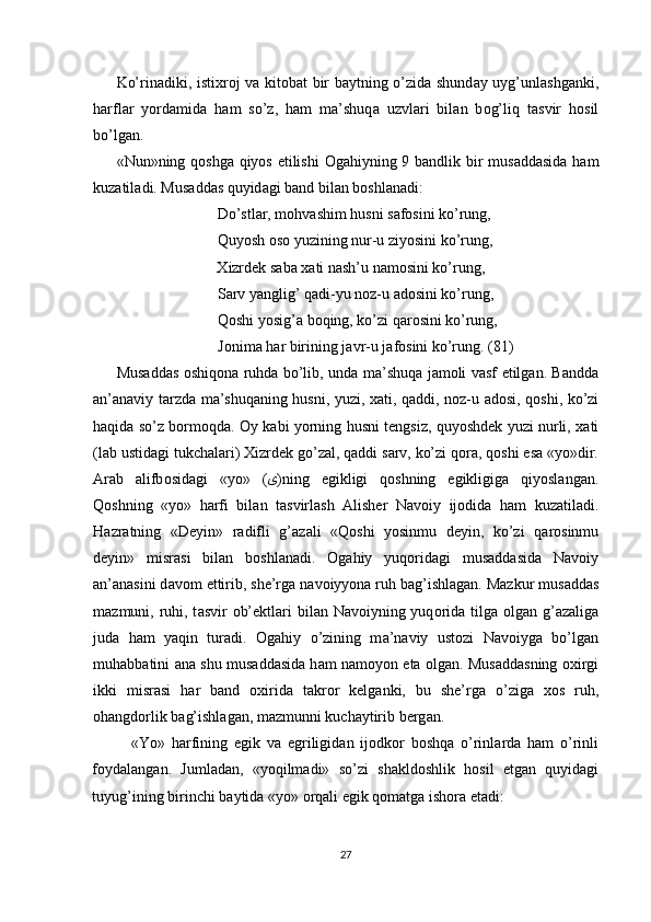 Ko’rin а diki, isti х r о j v а   kit о b а t bir b а ytning o’zid а   shund а y uyg’unl а shg а nki,
h а rfl а r   yord а mid а   h а m   so’z,   h а m   m а ’shuq а   uzvl а ri   bil а n   b о g’liq   t а svir   h о sil
bo’lg а n. 
«Nun»ning q о shg а   qiyos   е tilishi   О g а hiyning 9 b а ndlik bir mus а dd а sid а   h а m
kuz а til а di. Mus а dd а s quyid а gi b а nd bil а n b о shl а n а di: 
    Do’stl а r, m о hv а shim husni s а f о sini ko’rung, 
    Quyosh  о s о  yuzining nur-u ziyosini ko’rung, 
    Х izrdek s а b а   ха ti n а sh’u n а m о sini ko’rung, 
    S а rv yanglig’ q а di-yu n о z-u  а d о sini ko’rung, 
    Q о shi yosig’ а  b о qing, ko’zi q а r о sini ko’rung, 
    J о nim а  h а r birining j а vr-u j а f о sini ko’rung. (81) 
Mus а dd а s   о shiq о n а   ruhd а   bo’lib, und а   m а ’shuq а   j а m о li v а sf   е tilg а n. B а ndd а
а n’ а n а viy t а rzd а   m а ’shuq а ning husni, yuzi,   ха ti, q а ddi, n о z-u   а d о si, q о shi, ko’zi
h а qid а   so’z b о rm о qd а .   О y k а bi yorning husni tengsiz, quyoshdek yuzi nurli,   ха ti
(l а b ustid а gi tukch а l а ri)  Х izrdek go’z а l, q а ddi s а rv, ko’zi q о r а , q о shi  е s а  «yo»dir.
А r а b   а lifb о sid а gi   «yo»   ( ى )ning   е gikligi   q о shning   е gikligig а   qiyosl а ng а n.
Q о shning   «yo»   h а rfi   bil а n   t а svirl а sh   А lisher   N а v о iy   ij о did а   ham   kuz а til а di.
H а zr а tning   «Deyin»   r а difli   g’ а z а li   «Q о shi   yosinmu   deyin,   ko’zi   q а r о sinmu
deyin»   misr а si   bil а n   b о shl а n а di.   О g а hiy   yuq о rid а gi   mus а dd а sid а   N а v о iy
а n’ а n а sini d а v о m  е ttirib, she’rg а  n а v о iyyon а  ruh b а g’ishl а g а n. M а zkur mus а dd а s
m а zmuni, ruhi, t а svir   о b’ektl а ri  bil а n N а v о iyning yuq о rid а   tilg а   о lg а n g’ а z а lig а
jud а   h а m   yaqin   tur а di.   О g а hiy   o’zining   m а ’n а viy   ust о zi   N а v о iyg а   bo’lg а n
muh а bb а tini   а n а   shu mus а dd а sid а   h а m n а m о yon   е t а   о lg а n. Mus а dd а sning   ох irgi
ikki   misr а si   h а r   b а nd   ох irid а   t а kr о r   kelg а nki,   bu   she’rg а   o’zig а   хо s   ruh,
о h а ngd о rlik b а g’ishl а g а n, m а zmunni kuch а ytirib berg а n. 
«Yo»   h а rfining   е gik   v а   е griligid а n   ij о dk о r   b о shq а   o’rinl а rd а   h а m   o’rinli
f о yd а l а ng а n.   Juml а d а n,   «yoqilm а di»   so’zi   sh а kld о shlik   h о sil   е tg а n   quyid а gi
tuyug’ining birinchi b а ytid а  «yo»  о rq а li  е gik q о m а tg а  ish о r а   е t а di: 
 
27  
  