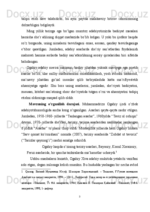talqin   etish   davr   talabidirki,   bu   ayni   paytda   malakaviiy   bitiruv   ishimiznnung
dolzarbligini belgilaydi. 
Ming   yillik   tarixga   ega   bo’lgan   mumtoz   adabiyotimizda   badiiyat   masalasi
hamisha she’r ahlining diqqat markazida bo’lib kelgan. U yoki bu ijodkor haqida
so’z   borganda,   uning   nimalarni   tasvirlagani   emas,   asosan,   qanday   tasvirlaganiga
e’tibor   qaratilgan.   Jumladan,   adabiy   asarlarda   she’riy   san’atlardan   foydalanish
mahorati  hamma   asrlarda  badiiy  san’atkorlikning  asosiy  qirralaridan  biri   sifatida
baholangan. 
Ogahiy   adabiy   merosi   mazmun,   badiiy   jihatdan   yuksak   mavqega   ega   poetik
asarlar  bo’lib, ular  milliy  mafkuramizni  mustahkamlash,  yosh  avlodni   barkamol,
ma’naviy   jihatdan   go’zal   insonlar   qilib   tarbiyalashda   katta   ma’rifiyestetik
ahamiyatga   egadir.   Shu   bois   uning   asarlarini,   jumladan,   she’riyati   badiiyatini,
xususan, kitobat san’atining shoir she’riyatida tutgan o’rni va ahamiyatini tadqiq
etishni oldimizga maqsad qilib oldik. 
  Mavzuning   o’rganilish   darajasi.   Muhammadrizo   Ogahiy   ijodi   o’zbek
adabiyotshunosligida ancha keng o’rganilgan. Asarlari qayta-qayta nashr etilgan.
Jumladan, 1958-1960- yillarda “Tanlangan asarlar”, 1960yilda “Taviz ul oshiqin”
devoni, 1970- yillarda she’rlari, tarixiy, tarjima asarlaridan namunalar jamlangan
6 jildlik “Asarlar” to’plami chop etildi. Mustaqillik yillarida ham Ogahiy lirikasi
“Sarv  qomat   ko’rmisham”   nomida  (2007),   tarixiy   asarlarida   “Zubdat   ut   tavorix”
(“Tarixlar qaymog’i”) nashri amalga oshirildi. 
  Ogahiy haqida o’zining tarixiy asarlari, Bayoniy, Komil Xorazmiy, 
Feruz asarlarida, bir qancha tazkiralarda ma’lumotlar uchraydi. 1
 
Ushbu manbalarni kuzatib, Ogahiy Xiva adabiy muhitida yetakchi vazifani
ado etgan, degan xulosaga kelish mumkin. Bu hududda yashagan bir necha avlod
1     Qarang:   Баёний   Муҳаммад   Юсуф.   Шажараи   Хоразмшоҳий.   –   Тошкент,   Ғ.Ғулом   номидаги
Адабиёт ва санъат нашриёти, 1994. – 104 б.; Лаффасий. Хива шоир ва ёзувчиларининг таржимаи
ҳоллари.   –Тошкент,   Ўз   ФА   нашриёти,   1944;   Қаюмов   П.   Тазкираи   Қайюмий.   –Тошкент,   ўзФА
нашриёти, 1998, 1- дафтар.  
 
3