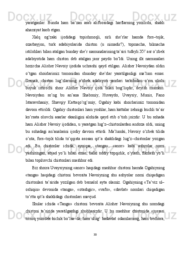 yar а tg а nl а r.   Bund а   h а m   b а ’z а n   а r а b   а lifb о sid а gi   h а rfl а rning   yozilishi,   sh а kli
а h а miyat k а sb  е tg а n. 
Х alq   og’zaki   ijodidagi   topishmoqli,   sirli   she’rlar   hamda   fors–tojik,
ozarbayjon,   turk   adabiyolarida   chiston   (u   nimadir?),   topmacha,   bilmacha
istilohlari bilan atalgan bunday she’r namunalarining ta’siri tufayli XV asr o’zbek
adabiyotida   ham   chiston   deb   atalgan   janr   paydo   bo’ldi.   Uning   ilk   namunalari
hozircha   Alisher   Navoiy  ijodida  uchrashi  qayd   etilgan.   Alisher   Navoiydan  oldin
o’tgan   shoirlarimiz   tomonidan   shunday   she’rlar   yaratilganligi   ma’lum   emas.
Demak,   chiston   lug’zlarning   o’zbek   adabiyoti   janrlari   tarkibidan   o’rin   olishi
buyuk   i х tirochi   shoir   Alisher   Navoiy   ijodi   bilan   bog’liqdir,   deyish   mumkin.
Navoiydan   so’ng   bu   an’ana   Shaboniy,   Huvaydo,   Uvaysiy,   Munis,   Fano
Istaravshaniy,   Shavqiy   Kattaqo’rg’oniy,   Ogahiy   kabi   shoirlarimiz   tomonidan
davom ettirildi. Ogahiy chistonlari ham yoshlar, ham kattalar zehnigi kuchli ta’sir
ko’rsata   oluvchi   asarlar   ekanligini   alohida   qayd   etib   o’tish   joizdir.   U   bu   sohada
ham Alisher  Navoiy ijodidan, u yaratgan lug’z–chistonlardan andoza oldi, uning
bu   sohadagi   an’analarini   ijodiy   davom   ettirdi.   Ma’lumki,   Navoiy   o’zbek   tilida
o’nta,   fors–tojik   tilida   to’qqista   asosan   qit’a   shaklidagi   lug’z–chistonlar   yozgan
edi.   Bu   chistonlar   ichida,   ayniqsa,   «tanga»,   «anor»   kabi   ashyolar   nomi
yashiringan,   abjad  yo’li   bilan   emas,   balki   oddiy   topqirlik,   o’ylash,   fikrlash   yo’li
bilan topiluvchi chistonlari mashhur edi. 
Biz shoira Uvaysiyning «anor» haqidagi mashhur chistoni hamda Ogahiyning
«tanga»   haqidagi   chistoni   bevosita   Navoiyning   shu   ashyolar   nomi   chiqadigan
chistonlari   ta’sirida   yozilgan   deb   bemalol   ayta   olamiz.   Ogahiyning   «Ta’viz   ul–
oshiqin»   devonida   «tanga»,   «otashgir»,   «vafo»,   «davlat»   nomlari   chiqadigan
to’rtta qit’a shaklidagi chistonlari mavjud. 
Shular   ichida   «Tanga»   chistoni   bevosita   Alisher   Navoiyning   shu   nomdagi
chistoni   ta’sirida   yaratilganligi   shubhasizdir.   U   bu   mashhur   chistonida   «jussasi
tirnoq yuzidek kichik bo’lsa–da,  ham  ulug’  badavlat  odamlarning, ham  bechora,
 
30  
  