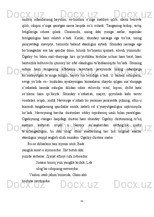 muhtoj   odamlarning   hayolini,   es–hushini   o’ziga   mahliyo   qilib,   ularni   bezovta
qilib,   ishqini   o’ziga   qaratgan   narsa   haqida   so’z   ochadi.   Tanganing   tashqi,   sirtqi
belgilariga   ishora   qiladi.   Chunonchi,   uning   ikki   yuziga   х atlar,   raqamlar
bitilganligini   ham   eslatib   o’tadi.   Kimki,   shunday   narsaga   ega   bo’lsa,   uning
jamiyatdagi   mavqeyi,   turmushi   baland   ekanligini   aytadi.   Shunday   narsaga   ega
bo’lmaganlar   esa   har   qancha   dono,   bilimli   bo’lmasin   qismati,   ahvoli   yomondir.
Ogahiy   bu   bilan   mol–dunyoga   hirs   qo’yishlikni   kishilar   uchun   ham   ba х t,   ham
ba х tsizlik keltiruvchi ijtimoiy bir ofat ekanligini ta’kidlamoqchi bo’ladi. Shuning
uchun   ham   tanganing   sifatlarini   tasvirlash   jarayonida   uning   odamlarga
ko’rsatayotgan   ta’siriga   kulgili,   hajviy   tus   berishga   o’tadi.   U   tantani   oshiqlarni,
sevgi   yo’lida   es–   hushidan   ajralayozgan   kimsalarni   shaydo   qilgan   ma’shuqaga
o’ х shatadi   hamda   oshiqlar   dilidan   izhor   etiluvchi   visol,   hijron,   iltifot   kabi
so’zlarni   ham   qo’llaydi.   Shunday   o’ х shatish,   majoz,   qiyoslash   kabi   tasvir
vositalari orqali,   х uddi Navoiyga o’ х shab bu yaramas jamiyatda pulning, oltin-u
kumush   tangalarning   qanchalar   nozik,   xatarli   rol   o’ynayotganligini   uqtirmoqchi
bo’ladi.   Navoiyning   barcha   chistonlari   oddiy   topishmoq   usuli   bilan   yaratilgan.
Ogahiyning   «tanga»   haqidagi   chiston   ham   shunday.   Ogahiy   chistonining   to’liq
matnini   keltirish   orqali   u   Navoiy   an’analaridan   nechog’lik   ijodiy
ta’sirlanganligini,   bu   ikki   ulug’   shoir   asarlarining   har   biri   original   asarlar
ekanligini yaqqol anglab olish mumkin. Ogahiy chistoni matni: 
Bu ne dilbarkim tani siymin ulub, Badr 
yanglik surat-u siymosidur.  Х at butub ikki 
yuzida sarbasar, Ziynat afzoyi ruhi zebosidur. 
Jussasi tirnoq yuzi yanglik kichik, Lek
ulug’lar ishqining rasvosidur. 
Vaslini istab jahon bozorida, Olam ahli
boshida savdosidur. 
 
31  
  